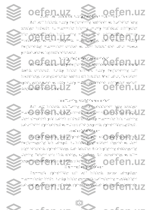 11.2. Aqli zaif bolalarda nutqiy rivojlanish muammolari
Aqli   zaif   bolalarda   nutqiy   rivojlanishning   kechikishi   va   buzilishlari   keng
tarqalgan   hodisadir.   Bu   muammolar   bolaning   umumiy   intellektual   qobiliyatlari
bilan   bevosita   bog'liq   bo'lib,   uning   muloqot   qilish   qobiliyatlariga,   ijtimoiy
moslashuviga   va   ta'lim   jarayonida   muvaffaqiyatiga   ta'sir   ko'rsatadi.   Nutqiy
rivojlanishdagi   muammolarni   aniqlash   va   ularni   bartaraf   etish   uchun   maxsus
yondashuvlar va logopedik ishlar zarur.
Nutqiy rivojlanishning kechikishi
Aqli   zaif   bolalarda   nutqiy   rivojlanishning   kechikishi   ko'pincha   ilk   bolalik
davrida   aniqlanadi.   Bunday   bolalar   ko'pincha   nutqiy   rivojlanishning   turli
bosqichlariga o'z tengdoshlaridan kechroq etib boradilar. Misol uchun, ilk so'zlarni
aytish,   gaplar   tuzish   va   oddiy   nutqiy   muloqotga   kirishish   qobiliyatlari   sezilarli
darajada kechikishi mumkin.
Talaffuzning noto'g'ri shakllanishi
Aqli   zaif   bolalarda   talaffuzning   noto'g'ri   shakllanishi   keng   tarqalgan
muammo hisoblanadi. Bu bolalar ko'pincha tovushlarni noto'g'ri talaffuz qiladilar,
ularni   almashtirib   yoki   tushirib   qoldiradilar.   Bunday   muammolar   bola   nutqining
tushunilishini qiyinlashtiradi va muloqot qilish jarayonida qiyinchiliklar tug'diradi.
Leksik qiyinchiliklar
Aqli   zaif   bolalarda   leksik   qiyinchiliklar,   ya'ni   so'z   boyligining   yetarlicha
rivojlanmaganligi   ko'p   uchraydi.   Bu   bolalar   yangi   so'zlarni   o'rganish   va   ularni
to'g'ri   ishlatishda   qiyinchiliklarga   duch   keladilar.   So'z   boyligining   cheklanganligi
ularning   fikrlarini   aniq   ifoda   etishiga,   suhbatlarga   faol   qatnashishiga   va   ta'lim
jarayonida muvaffaqiyat qozonishiga to'sqinlik qiladi.
Grammatik qiyinchiliklar
Grammatik   qiyinchiliklar   aqli   zaif   bolalarda   tez-tez   uchraydigan
muammolardan   biridir.   Bunday   bolalar   grammatik   tuzilmalarning   murakkabligini
tushunish va ularni to'g'ri qo'llashda qiyinchiliklarga duch keladilar. Ular ko'pincha 