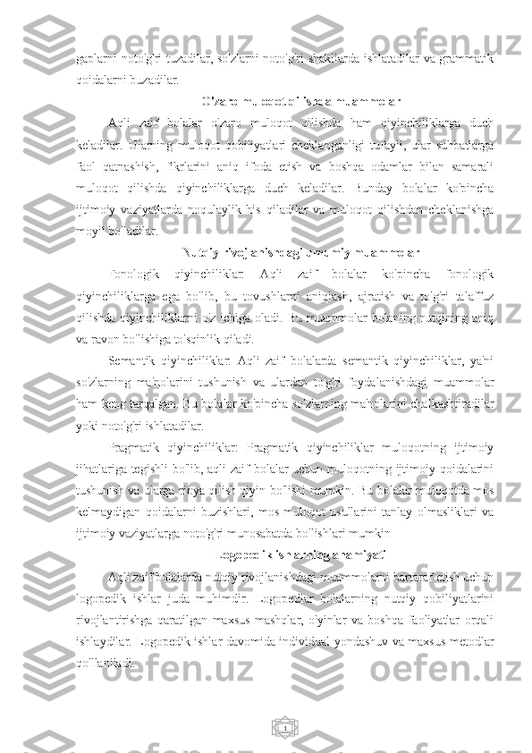 1gaplarni noto'g'ri tuzadilar, so'zlarni  noto'g'ri shakllarda ishlatadilar va grammatik
qoidalarni buzadilar.
O'zaro muloqot qilishda muammolar
Aqli   zaif   bolalar   o'zaro   muloqot   qilishda   ham   qiyinchiliklarga   duch
keladilar.   Ularning   muloqot   qobiliyatlari   cheklanganligi   tufayli,   ular   suhbatlarga
faol   qatnashish,   fikrlarini   aniq   ifoda   etish   va   boshqa   odamlar   bilan   samarali
muloqot   qilishda   qiyinchiliklarga   duch   keladilar.   Bunday   bolalar   ko'pincha
ijtimoiy   vaziyatlarda   noqulaylik   his   qiladilar   va   muloqot   qilishdan   cheklanishga
moyil bo'ladilar.
Nutqiy rivojlanishdagi umumiy muammolar
Fonologik   qiyinchiliklar:   Aqli   zaif   bolalar   ko'pincha   fonologik
qiyinchiliklarga   ega   bo'lib,   bu   tovushlarni   aniqlash,   ajratish   va   to'g'ri   talaffuz
qilishda  qiyinchiliklarni   o'z ichiga  oladi.  Bu  muammolar   bolaning nutqining aniq
va ravon bo'lishiga to'sqinlik qiladi.
Semantik   qiyinchiliklar:   Aqli   zaif   bolalarda   semantik   qiyinchiliklar,   ya'ni
so'zlarning   ma'nolarini   tushunish   va   ulardan   to'g'ri   foydalanishdagi   muammolar
ham keng tarqalgan. Bu bolalar ko'pincha so'zlarning ma'nolarini chalkashtiradilar
yoki noto'g'ri ishlatadilar.
Pragmatik   qiyinchiliklar:   Pragmatik   qiyinchiliklar   muloqotning   ijtimoiy
jihatlariga tegishli  bo'lib, aqli zaif bolalar  uchun muloqotning ijtimoiy qoidalarini
tushunish va ularga rioya qilish qiyin bo'lishi mumkin. Bu bolalar muloqotda mos
kelmaydigan   qoidalarni   buzishlari,   mos   muloqot   usullarini   tanlay   olmasliklari   va
ijtimoiy vaziyatlarga noto'g'ri munosabatda bo'lishlari mumkin 
Logopedik ishlarning ahamiyati
Aqli zaif bolalarda nutqiy rivojlanishdagi muammolarni bartaraf etish uchun
logopedik   ishlar   juda   muhimdir.   Logopedlar   bolalarning   nutqiy   qobiliyatlarini
rivojlantirishga   qaratilgan   maxsus   mashqlar,   o'yinlar   va   boshqa   faoliyatlar   orqali
ishlaydilar. Logopedik ishlar davomida individual yondashuv va maxsus metodlar
qo'llaniladi. 