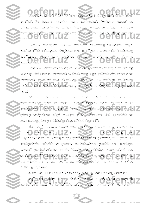 1Individual   dasturlar:   Har   bir   bola   uchun   individual   logopedik   dastur   ishlab
chiqiladi.   Bu   dasturlar   bolaning   nutqiy   qobiliyatlari,   rivojlanish   darajasi   va
ehtiyojlariga   moslashtirilgan   bo'ladi.   Individual   yondashuv   bolalarning   nutqiy
rivojlanishidagi   muammolarni   aniq   aniqlash   va   samarali   bartaraf   etishga   yordam
beradi.
Talaffuz   mashqlari:   Talaffuz   mashqlari   bolalarning   tovushlarni   to'g'ri
talaffuz   qilish   qobiliyatini   rivojlantirishga   qaratilgan.   Bu   mashqlar   bolalarning
talaffuzdagi   muammolarini   tuzatishga   va   nutqining   aniq   va   ravon   bo'lishiga
yordam beradi.
Leksik va grammatik mashqlar: Leksik va grammatik mashqlar bolalarning
so'z boyligini oshirish, grammatik tuzilmalarning to'g'ri qo'llanilishini o'rgatish va
grammatik   qoidalarni   mustahkamlashga   qaratilgan.   Bu   mashqlar   bolalarning
fikrlarini   aniq   ifoda   etishiga   va   nutqiy   qobiliyatlarini   rivojlantirishiga   yordam
beradi.
Muloqot   ko'nikmalarini   rivojlantirish:   Muloqot   ko'nikmalarini
rivojlantirishga   qaratilgan   mashg'ulotlar   bolalarning   o'zaro   muloqot   qilish
qobiliyatlarini   oshirishga   yordam   beradi.   Bu   mashg'ulotlar   davomida   bolalar
ijtimoiy   vaziyatlarda   to'g'ri   muloqot   qilish,   suhbatlarga   faol   qatnashish   va
muloqotning ijtimoiy qoidalariga rioya qilishni o'rganadilar.
Aqli   zaif   bolalarda   nutqiy   rivojlanish   muammolarining   aniqlanishi   va
bartaraf   etilishi   ularning   umumiy   rivojlanishida   muhim   ahamiyatga   ega.
Logopedik   ishlar   bolalarning   nutqiy   qobiliyatlarini   rivojlantirish,   muloqot   qilish
qobiliyatlarini   oshirish   va   ijtimoiy   moslashuvlarini   yaxshilashga   qaratilgan
samarali   yondashuvlardan   biridir.   Nutqiy   rivojlanishdagi   muammolarni   erta
aniqlash   va   to'g'ri   davolash   orqali   aqli   zaif   bolalarning   hayot   sifati   oshirilishi   va
ularning ijtimoiy muhitga muvaffaqiyatli integratsiyasi ta'minlanishi mumkin (Kirk
& Gallagher, 1989).
1.3. Aqli  z aif bolalar bilan ishlashning psixologik va pedagogik asoslari
Aqli   zaif   bolalar   bilan   ishlashda   maxsus   psixologik   va   pedagogik
yondashuvlar   zarur.   Bu   yondashuvlar   ushbu   bolalarning   rivojlanishi   va   o'zlarini 