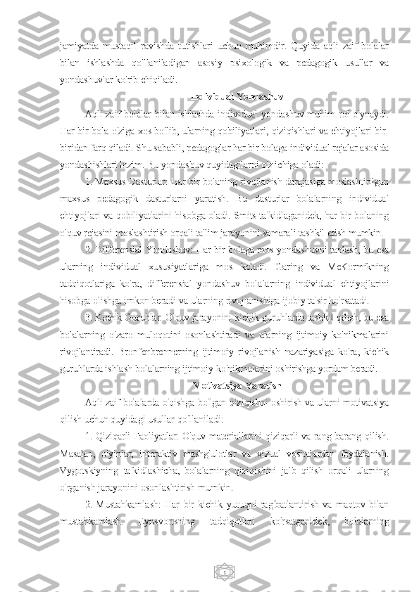 1jamiyatda   mustaqil   ravishda   tutishlari   uchun   muhimdir.   Quyida   aqli   zaif   bolalar
bilan   ishlashda   qo'llaniladigan   asosiy   psixologik   va   pedagogik   usullar   va
yondashuvlar ko'rib chiqiladi.
Individual Yondashuv
Aqli zaif  bolalar  bilan ishlashda  individual yondashuv muhim  rol  o'ynaydi.
Har bir bola o'ziga xos bo'lib, ularning qobiliyatlari, qiziqishlari va ehtiyojlari bir-
biridan farq qiladi. Shu sababli, pedagoglar har bir bolaga individual rejalar asosida
yondashishlari lozim. Bu yondashuv quyidagilarni o'z ichiga oladi:
1. Maxsus Dasturlar: Har bir bolaning rivojlanish darajasiga moslashtirilgan
maxsus   pedagogik   dasturlarni   yaratish.   Bu   dasturlar   bolalarning   individual
ehtiyojlari va qobiliyatlarini hisobga oladi. Smits ta'kidlaganidek, har bir bolaning
o'quv rejasini moslashtirish orqali ta'lim jarayonini samarali tashkil etish mumkin.
2. Differensial Yondashuv: Har bir bolaga mos yondashuvni tanlash, bu esa
ularning   individual   xususiyatlariga   mos   keladi.   Garing   va   McKormikning
tadqiqotlariga   ko'ra,   differensial   yondashuv   bolalarning   individual   ehtiyojlarini
hisobga olishga imkon beradi va ularning rivojlanishiga ijobiy ta'sir ko'rsatadi.
3. Kichik Guruhlar: O'quv jarayonini kichik guruhlarda tashkil qilish, bu esa
bolalarning   o'zaro   muloqotini   osonlashtiradi   va   ularning   ijtimoiy   ko'nikmalarini
rivojlantiradi.   Bronfenbrennerning   ijtimoiy   rivojlanish   nazariyasiga   ko'ra,   kichik
guruhlarda ishlash bolalarning ijtimoiy ko'nikmalarini oshirishga yordam beradi.
Motivatsiya Yaratish
Aqli zaif bolalarda o'qishga bo'lgan qiziqishni oshirish va ularni motivatsiya
qilish uchun quyidagi usullar qo'llaniladi:
1. Qiziqarli Faoliyatlar: O'quv materiallarini qiziqarli va rang-barang qilish.
Masalan,   o'yinlar,   interaktiv   mashg'ulotlar   va   vizual   vositalardan   foydalanish.
Vygotskiyning   ta'kidlashicha,   bolalarning   qiziqishini   jalb   qilish   orqali   ularning
o'rganish jarayonini osonlashtirish mumkin.
2.   Mustahkamlash:   Har   bir   kichik   yutuqni   rag'batlantirish   va   maqtov   bilan
mustahkamlash.   Eynsvortsning   tadqiqotlari   ko'rsatganidek,   bolalarning 