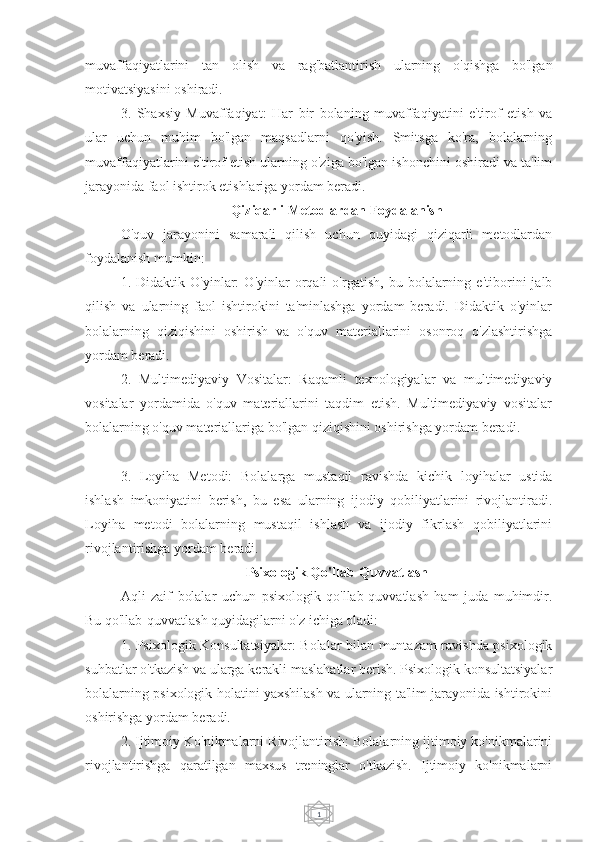 1muvaffaqiyatlarini   tan   olish   va   rag'batlantirish   ularning   o'qishga   bo'lgan
motivatsiyasini oshiradi.
3.   Shaxsiy   Muvaffaqiyat:   Har   bir   bolaning   muvaffaqiyatini   e'tirof   etish   va
ular   uchun   muhim   bo'lgan   maqsadlarni   qo'yish.   Smitsga   ko'ra,   bolalarning
muvaffaqiyatlarini e'tirof etish ularning o'ziga bo'lgan ishonchini oshiradi va ta'lim
jarayonida faol ishtirok etishlariga yordam beradi.
Qiziqarli Metodlardan Foydalanish
O'quv   jarayonini   samarali   qilish   uchun   quyidagi   qiziqarli   metodlardan
foydalanish mumkin:
1.   Didaktik   O'yinlar:   O'yinlar   orqali   o'rgatish,   bu   bolalarning   e'tiborini   jalb
qilish   va   ularning   faol   ishtirokini   ta'minlashga   yordam   beradi.   Didaktik   o'yinlar
bolalarning   qiziqishini   oshirish   va   o'quv   materiallarini   osonroq   o'zlashtirishga
yordam beradi.
2.   Multimediyaviy   Vositalar:   Raqamli   texnologiyalar   va   multimediyaviy
vositalar   yordamida   o'quv   materiallarini   taqdim   etish.   Multimediyaviy   vositalar
bolalarning o'quv materiallariga bo'lgan qiziqishini oshirishga yordam beradi.
3.   Loyiha   Metodi:   Bolalarga   mustaqil   ravishda   kichik   loyihalar   ustida
ishlash   imkoniyatini   berish,   bu   esa   ularning   ijodiy   qobiliyatlarini   rivojlantiradi.
Loyiha   metodi   bolalarning   mustaqil   ishlash   va   ijodiy   fikrlash   qobiliyatlarini
rivojlantirishga yordam beradi.
Psixologik Qo'llab-Quvvatlash
Aqli   zaif   bolalar   uchun   psixologik   qo'llab-quvvatlash   ham   juda   muhimdir.
Bu qo'llab-quvvatlash quyidagilarni o'z ichiga oladi:
1. Psixologik Konsultatsiyalar: Bolalar bilan muntazam ravishda psixologik
suhbatlar o'tkazish va ularga kerakli maslahatlar berish. Psixologik konsultatsiyalar
bolalarning psixologik holatini yaxshilash va ularning ta'lim jarayonida ishtirokini
oshirishga yordam beradi.
2. Ijtimoiy Ko'nikmalarni Rivojlantirish: Bolalarning ijtimoiy ko'nikmalarini
rivojlantirishga   qaratilgan   maxsus   treninglar   o'tkazish.   Ijtimoiy   ko'nikmalarni 