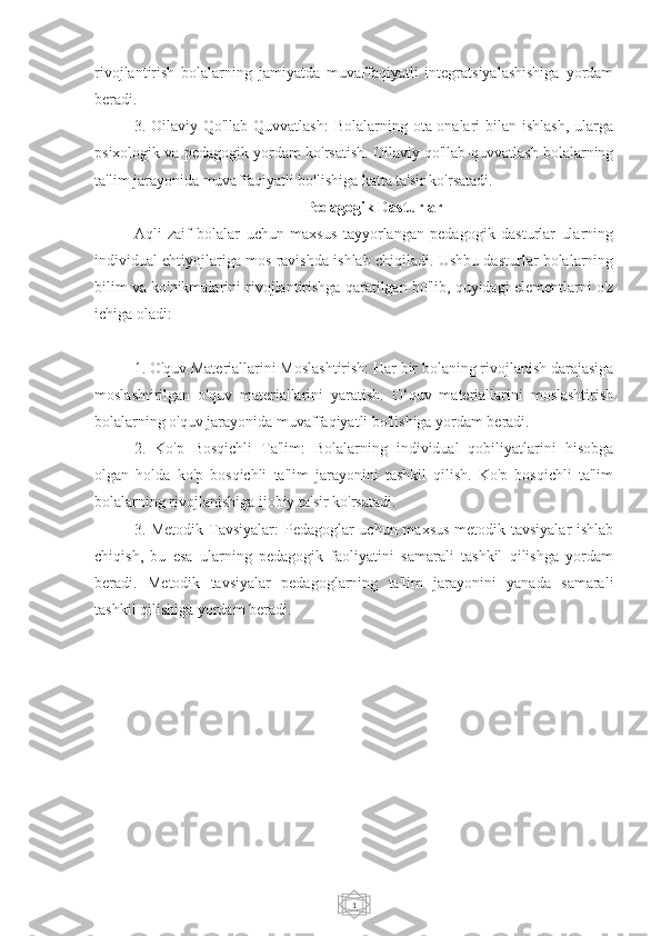 1rivojlantirish   bolalarning   jamiyatda   muvaffaqiyatli   integratsiyalashishiga   yordam
beradi.
3. Oilaviy  Qo'llab-Quvvatlash:   Bolalarning ota-onalari  bilan  ishlash,  ularga
psixologik va pedagogik yordam ko'rsatish. Oilaviy qo'llab-quvvatlash bolalarning
ta'lim jarayonida muvaffaqiyatli bo'lishiga katta ta'sir ko'rsatadi.
Pedagogik Dasturlar
Aqli   zaif   bolalar   uchun   maxsus   tayyorlangan   pedagogik   dasturlar   ularning
individual ehtiyojlariga mos ravishda ishlab chiqiladi. Ushbu dasturlar bolalarning
bilim va ko'nikmalarini rivojlantirishga qaratilgan bo'lib, quyidagi elementlarni o'z
ichiga oladi:
1. O'quv Materiallarini Moslashtirish: Har bir bolaning rivojlanish darajasiga
moslashtirilgan   o'quv   materiallarini   yaratish.   O‘quv   materiallarini   moslashtirish
bolalarning o'quv jarayonida muvaffaqiyatli bo'lishiga yordam beradi.
2.   Ko'p   Bosqichli   Ta'lim:   Bolalarning   individual   qobiliyatlarini   hisobga
olgan   holda   ko'p   bosqichli   ta'lim   jarayonini   tashkil   qilish.   Ko'p   bosqichli   ta'lim
bolalarning rivojlanishiga ijobiy ta'sir ko'rsatadi.
3. Metodik Tavsiyalar:  Pedagoglar uchun maxsus  metodik tavsiyalar  ishlab
chiqish,   bu   esa   ularning   pedagogik   faoliyatini   samarali   tashkil   qilishga   yordam
beradi.   Metodik   tavsiyalar   pedagoglarning   ta'lim   jarayonini   yanada   samarali
tashkil qilishiga yordam beradi. 