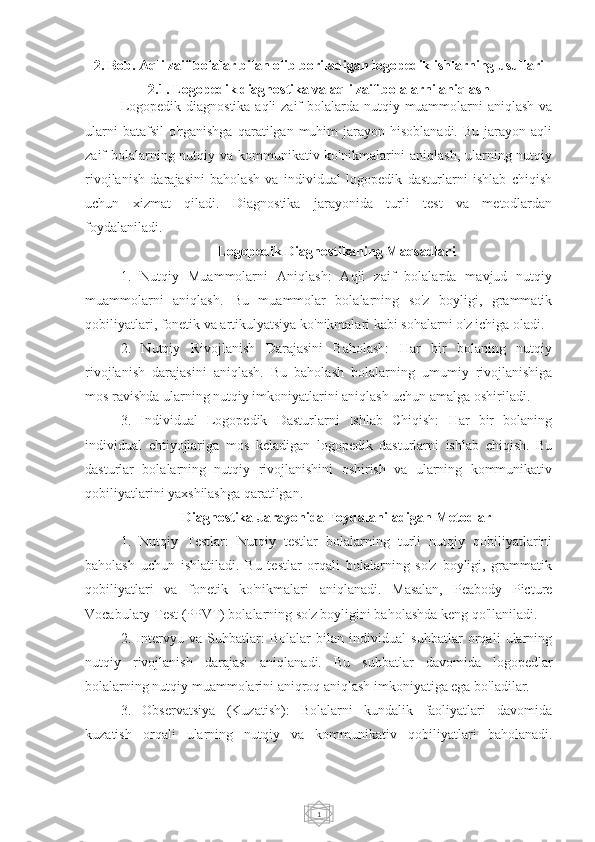 12. Bob. Aqli zaif bolalar bilan olib boriladigan logopedik ishlarning usullari
2.1. Logopedik diagnostika va aqli zaif bolalarni aniqlash
Logopedik diagnostika aqli zaif  bolalarda nutqiy muammolarni  aniqlash va
ularni   batafsil   o'rganishga   qaratilgan  muhim  jarayon  hisoblanadi.   Bu  jarayon  aqli
zaif bolalarning nutqiy va kommunikativ ko'nikmalarini aniqlash, ularning nutqiy
rivojlanish   darajasini   baholash   va   individual   logopedik   dasturlarni   ishlab   chiqish
uchun   xizmat   qiladi.   Diagnostika   jarayonida   turli   test   va   metodlardan
foydalaniladi.
Logopedik Diagnostikaning Maqsadlari
1.   Nutqiy   Muammolarni   Aniqlash:   Aqli   zaif   bolalarda   mavjud   nutqiy
muammolarni   aniqlash.   Bu   muammolar   bolalarning   so'z   boyligi,   grammatik
qobiliyatlari, fonetik va artikulyatsiya ko'nikmalari kabi sohalarni o'z ichiga oladi.
2.   Nutqiy   Rivojlanish   Darajasini   Baholash:   Har   bir   bolaning   nutqiy
rivojlanish   darajasini   aniqlash.   Bu   baholash   bolalarning   umumiy   rivojlanishiga
mos ravishda ularning nutqiy imkoniyatlarini aniqlash uchun amalga oshiriladi.
3.   Individual   Logopedik   Dasturlarni   Ishlab   Chiqish:   Har   bir   bolaning
individual   ehtiyojlariga   mos   keladigan   logopedik   dasturlarni   ishlab   chiqish.   Bu
dasturlar   bolalarning   nutqiy   rivojlanishini   oshirish   va   ularning   kommunikativ
qobiliyatlarini yaxshilashga qaratilgan.
Diagnostika Jarayonida Foydalaniladigan Metodlar
1.   Nutqiy   Testlar:   Nutqiy   testlar   bolalarning   turli   nutqiy   qobiliyatlarini
baholash   uchun   ishlatiladi.   Bu   testlar   orqali   bolalarning   so'z   boyligi,   grammatik
qobiliyatlari   va   fonetik   ko'nikmalari   aniqlanadi.   Masalan,   Peabody   Picture
Vocabulary Test (PPVT) bolalarning so'z boyligini baholashda keng qo'llaniladi.
2.   Intervyu   va   Suhbatlar:   Bolalar   bilan   individual   suhbatlar   orqali   ularning
nutqiy   rivojlanish   darajasi   aniqlanadi.   Bu   suhbatlar   davomida   logopedlar
bolalarning nutqiy muammolarini aniqroq aniqlash imkoniyatiga ega bo'ladilar.
3.   Observatsiya   (Kuzatish):   Bolalarni   kundalik   faoliyatlari   davomida
kuzatish   orqali   ularning   nutqiy   va   kommunikativ   qobiliyatlari   baholanadi. 