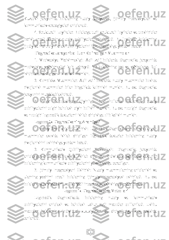 1Kuzatish   jarayonida   bolalarning   nutqiy   faoliyatlari,   ijtimoiy   interaksiyalari   va
kommunikativ strategiyalari aniqlanadi.
4.   Strukturali   Loyihalar:   Bolalarga   turli   strukturali   loyihalar   va   topshiriqlar
berish   orqali   ularning   nutqiy   qobiliyatlari   baholanadi.   Bu   loyihalar   bolalarning
ijodiy va mantiqiy fikrlash qobiliyatlarini ham o'rganishga yordam beradi.
Diagnostika Jarayonida Duch Kelinadigan Muammolar
1.   Motivatsiya   Yetishmasligi:   Aqli   zaif   bolalarda   diagnostika   jarayonida
motivatsiya   yetishmasligi   ko'p   uchraydi.   Bu   bolalarning   test   va   suhbatlarga   faol
ishtirok etmasligiga olib kelishi mumkin.
2.   Kompleks   Muammolar:   Aqli   zaif   bolalarda   nutqiy   muammolar   boshqa
rivojlanish   muammolari   bilan   birgalikda   ko'rinishi   mumkin.   Bu   esa   diagnostika
jarayonini murakkablashtiradi.
3.   To'g'ri   Baholashning   Qiyinligi:   Ba'zi   hollarda   bolalarning   nutqiy
qobiliyatlarini  to'g'ri  baholash qiyin bo'lishi  mumkin. Bu esa  noto'g'ri  diagnostika
va noto'g'ri logopedik dasturlarni ishlab chiqishga olib kelishi mumkin.
Logopedik Diagnostikaning Ahamiyati
1.   Nutqiy   Rivojlanishni   Oshirish:   Logopedik   diagnostika   orqali   aniqlangan
muammolar   asosida   ishlab   chiqilgan   logopedik   dasturlar   bolalarning   nutqiy
rivojlanishini oshirishga yordam beradi.
2.   Kommunikativ   Qobiliyatlarni   Yaxshilash:   Diagnostika   jarayonida
aniqlangan   muammolar   asosida   ishlab   chiqilgan   individual   logopedik   dasturlar
bolalarning kommunikativ qobiliyatlarini yaxshilashga qaratilgan.
3.   Ijtimoiy   Integratsiyani   Oshirish:   Nutqiy   muammolarning   aniqlanishi   va
ularning   yechimi   orqali   bolalarning   ijtimoiy   integratsiyasi   oshiriladi.   Bu   esa
bolalarning jamiyatda muvaffaqiyatli integratsiyalashishiga yordam beradi.
Logopedik Diagnostikaning Metodlari
Logopedik   diagnostikada   bolalarning   nutqiy   va   kommunikativ
qobiliyatlarini   aniqlash   va   baholash   uchun   turli   metodlar   qo'llaniladi.   Ushbu
metodlar   bolalarning   individual   xususiyatlari   va   ehtiyojlariga   mos   ravishda
tanlanadi. 