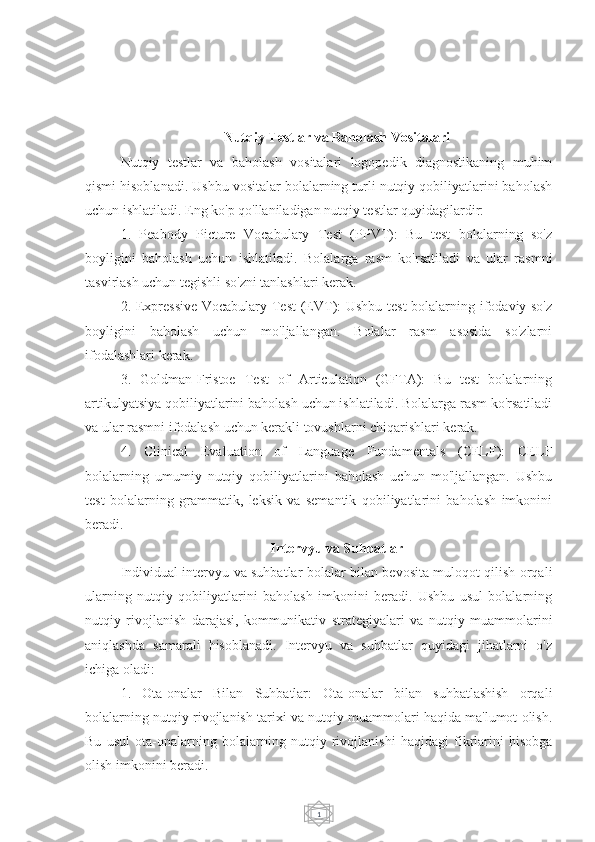 1Nutqiy Testlar va Baholash Vositalari
Nutqiy   testlar   va   baholash   vositalari   logopedik   diagnostikaning   muhim
qismi hisoblanadi. Ushbu vositalar bolalarning turli nutqiy qobiliyatlarini baholash
uchun ishlatiladi. Eng ko'p qo'llaniladigan nutqiy testlar quyidagilardir:
1.   Peabody   Picture   Vocabulary   Test   (PPVT):   Bu   test   bolalarning   so'z
boyligini   baholash   uchun   ishlatiladi.   Bolalarga   rasm   ko'rsatiladi   va   ular   rasmni
tasvirlash uchun tegishli so'zni tanlashlari kerak.
2. Expressive  Vocabulary Test  (EVT): Ushbu test  bolalarning ifodaviy so'z
boyligini   baholash   uchun   mo'ljallangan.   Bolalar   rasm   asosida   so'zlarni
ifodalashlari kerak.
3.   Goldman-Fristoe   Test   of   Articulation   (GFTA):   Bu   test   bolalarning
artikulyatsiya qobiliyatlarini baholash uchun ishlatiladi. Bolalarga rasm ko'rsatiladi
va ular rasmni ifodalash uchun kerakli tovushlarni chiqarishlari kerak.
4.   Clinical   Evaluation   of   Language   Fundamentals   (CELF):   CELF
bolalarning   umumiy   nutqiy   qobiliyatlarini   baholash   uchun   mo'ljallangan.   Ushbu
test   bolalarning   grammatik,   leksik   va   semantik   qobiliyatlarini   baholash   imkonini
beradi.
Intervyu va Suhbatlar
Individual intervyu va suhbatlar bolalar bilan bevosita muloqot qilish orqali
ularning   nutqiy   qobiliyatlarini   baholash   imkonini   beradi.   Ushbu   usul   bolalarning
nutqiy   rivojlanish   darajasi,   kommunikativ   strategiyalari   va   nutqiy   muammolarini
aniqlashda   samarali   hisoblanadi.   Intervyu   va   suhbatlar   quyidagi   jihatlarni   o'z
ichiga oladi:
1.   Ota-onalar   Bilan   Suhbatlar:   Ota-onalar   bilan   suhbatlashish   orqali
bolalarning nutqiy rivojlanish tarixi va nutqiy muammolari haqida ma'lumot olish.
Bu   usul   ota-onalarning   bolalarning   nutqiy   rivojlanishi   haqidagi   fikrlarini   hisobga
olish imkonini beradi. 