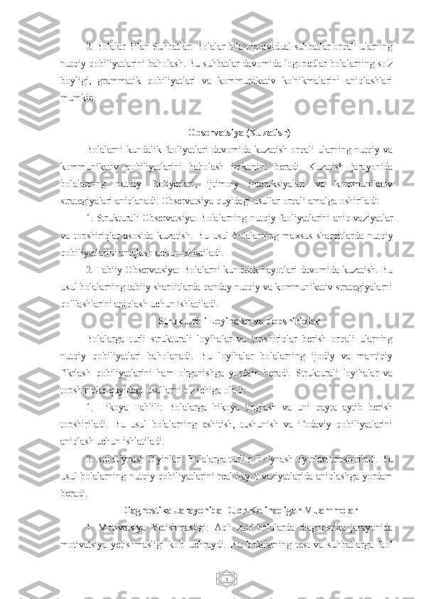 12. Bolalar Bilan Suhbatlar: Bolalar bilan individual suhbatlar orqali ularning
nutqiy qobiliyatlarini baholash. Bu suhbatlar davomida logopedlar bolalarning so'z
boyligi,   grammatik   qobiliyatlari   va   kommunikativ   ko'nikmalarini   aniqlashlari
mumkin.
Observatsiya (Kuzatish)
Bolalarni  kundalik  faoliyatlari   davomida kuzatish  orqali   ularning  nutqiy  va
kommunikativ   qobiliyatlarini   baholash   imkonini   beradi.   Kuzatish   jarayonida
bolalarning   nutqiy   faoliyatlari,   ijtimoiy   interaksiyalari   va   kommunikativ
strategiyalari aniqlanadi. Observatsiya quyidagi usullar orqali amalga oshiriladi:
1. Strukturali Observatsiya: Bolalarning nutqiy faoliyatlarini aniq vaziyatlar
va   topshiriqlar   asosida   kuzatish.   Bu   usul   bolalarning   maxsus   sharoitlarda   nutqiy
qobiliyatlarini aniqlash uchun ishlatiladi.
2. Tabiiy Observatsiya: Bolalarni kundalik hayotlari davomida kuzatish. Bu
usul bolalarning tabiiy sharoitlarda qanday nutqiy va kommunikativ strategiyalarni
qo'llashlarini aniqlash uchun ishlatiladi.
Strukturali Loyihalar va Topshiriqlar
Bolalarga   turli   strukturali   loyihalar   va   topshiriqlar   berish   orqali   ularning
nutqiy   qobiliyatlari   baholanadi.   Bu   loyihalar   bolalarning   ijodiy   va   mantiqiy
fikrlash   qobiliyatlarini   ham   o'rganishga   yordam   beradi.   Strukturali   loyihalar   va
topshiriqlar quyidagi usullarni o'z ichiga oladi:
1.   Hikoya   Tahlili:   Bolalarga   hikoya   tinglash   va   uni   qayta   aytib   berish
topshiriladi.   Bu   usul   bolalarning   eshitish,   tushunish   va   ifodaviy   qobiliyatlarini
aniqlash uchun ishlatiladi.
2. Rol O'ynash O'yinlari: Bolalarga turli ro'l o'ynash o'yinlari topshiriladi. Bu
usul  bolalarning nutqiy qobiliyatlarini  real hayot vaziyatlarida aniqlashga yordam
beradi.
Diagnostika Jarayonida Duch Kelinadigan Muammolar
1.   Motivatsiya   Yetishmasligi:   Aqli   zaif   bolalarda   diagnostika   jarayonida
motivatsiya   yetishmasligi   ko'p   uchraydi.   Bu   bolalarning   test   va   suhbatlarga   faol 