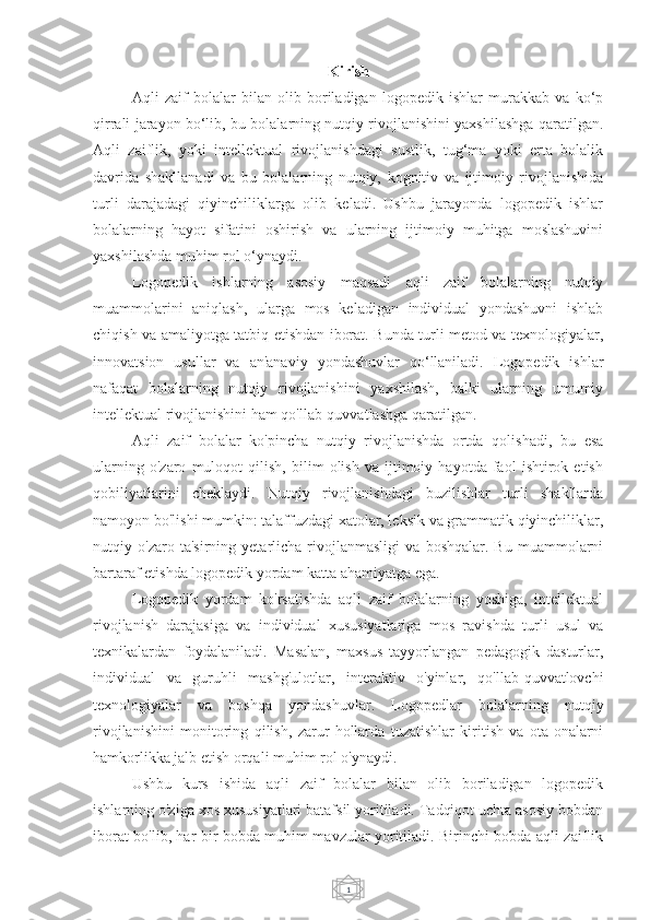 1Kirish
Aqli   zaif   bolalar   bilan   olib   boriladigan   logopedik   ishlar   murakkab   va   ko‘p
qirrali jarayon bo‘lib, bu bolalarning nutqiy rivojlanishini yaxshilashga qaratilgan.
Aqli   zaiflik,   yoki   intellektual   rivojlanishdagi   sustlik,   tug‘ma   yoki   erta   bolalik
davrida   shakllanadi   va   bu   bolalarning   nutqiy,   kognitiv   va   ijtimoiy   rivojlanishida
turli   darajadagi   qiyinchiliklarga   olib   keladi.   Ushbu   jarayonda   logopedik   ishlar
bolalarning   hayot   sifatini   oshirish   va   ularning   ijtimoiy   muhitga   moslashuvini
yaxshilashda muhim rol o‘ynaydi.
Logopedik   ishlarning   asosiy   maqsadi   aqli   zaif   bolalarning   nutqiy
muammolarini   aniqlash,   ularga   mos   keladigan   individual   yondashuvni   ishlab
chiqish va amaliyotga tatbiq etishdan iborat. Bunda turli metod va texnologiyalar,
innovatsion   usullar   va   an'anaviy   yondashuvlar   qo‘llaniladi.   Logopedik   ishlar
nafaqat   bolalarning   nutqiy   rivojlanishini   yaxshilash,   balki   ularning   umumiy
intellektual rivojlanishini ham qo'llab-quvvatlashga qaratilgan. 
Aqli   zaif   bolalar   ko'pincha   nutqiy   rivojlanishda   ortda   qolishadi,   bu   esa
ularning   o'zaro   muloqot   qilish,   bilim   olish   va   ijtimoiy   hayotda   faol   ishtirok   etish
qobiliyatlarini   cheklaydi.   Nutqiy   rivojlanishdagi   buzilishlar   turli   shakllarda
namoyon bo'lishi mumkin: talaffuzdagi xatolar, leksik va grammatik qiyinchiliklar,
nutqiy   o'zaro   ta'sirning   yetarlicha   rivojlanmasligi   va   boshqalar.   Bu   muammolarni
bartaraf etishda logopedik yordam katta ahamiyatga ega.
Logopedik   yordam   ko'rsatishda   aqli   zaif   bolalarning   yoshiga,   intellektual
rivojlanish   darajasiga   va   individual   xususiyatlariga   mos   ravishda   turli   usul   va
texnikalardan   foydalaniladi.   Masalan,   maxsus   tayyorlangan   pedagogik   dasturlar,
individual   va   guruhli   mashg'ulotlar,   interaktiv   o'yinlar,   qo'llab-quvvatlovchi
texnologiyalar   va   boshqa   yondashuvlar.   Logopedlar   bolalarning   nutqiy
rivojlanishini   monitoring   qilish,   zarur   hollarda   tuzatishlar   kiritish   va   ota-onalarni
hamkorlikka jalb etish orqali muhim rol o'ynaydi.
Ushbu   kurs   ishida   aqli   zaif   bolalar   bilan   olib   boriladigan   logopedik
ishlarning o'ziga xos xususiyatlari batafsil yoritiladi. Tadqiqot uchta asosiy bobdan
iborat bo'lib, har bir bobda muhim mavzular yoritiladi. Birinchi bobda aqli zaiflik 