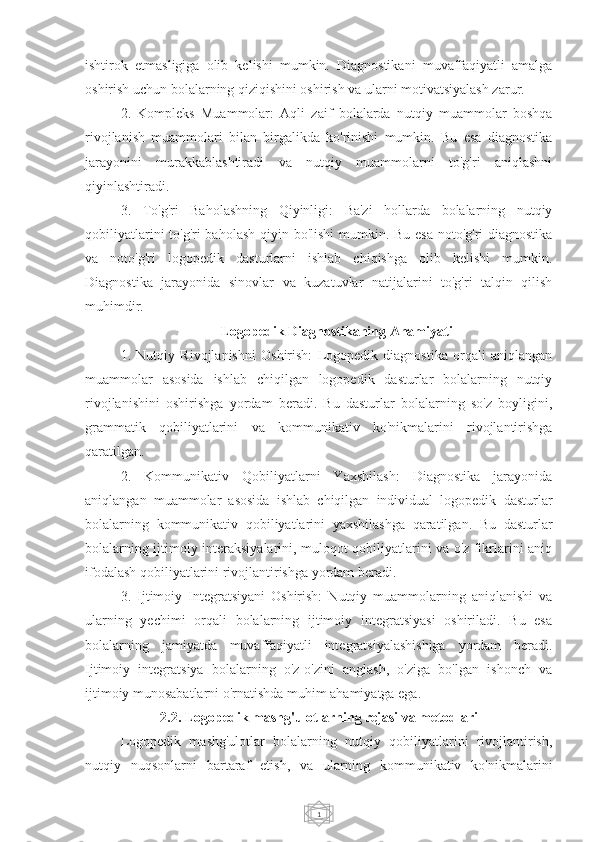 1ishtirok   etmasligiga   olib   kelishi   mumkin.   Diagnostikani   muvaffaqiyatli   amalga
oshirish uchun bolalarning qiziqishini oshirish va ularni motivatsiyalash zarur.
2.   Kompleks   Muammolar:   Aqli   zaif   bolalarda   nutqiy   muammolar   boshqa
rivojlanish   muammolari   bilan   birgalikda   ko'rinishi   mumkin.   Bu   esa   diagnostika
jarayonini   murakkablashtiradi   va   nutqiy   muammolarni   to'g'ri   aniqlashni
qiyinlashtiradi.
3.   To'g'ri   Baholashning   Qiyinligi:   Ba'zi   hollarda   bolalarning   nutqiy
qobiliyatlarini  to'g'ri  baholash qiyin bo'lishi  mumkin. Bu esa  noto'g'ri  diagnostika
va   noto'g'ri   logopedik   dasturlarni   ishlab   chiqishga   olib   kelishi   mumkin.
Diagnostika   jarayonida   sinovlar   va   kuzatuvlar   natijalarini   to'g'ri   talqin   qilish
muhimdir.
Logopedik Diagnostikaning Ahamiyati
1.   Nutqiy   Rivojlanishni   Oshirish:   Logopedik   diagnostika   orqali   aniqlangan
muammolar   asosida   ishlab   chiqilgan   logopedik   dasturlar   bolalarning   nutqiy
rivojlanishini   oshirishga   yordam   beradi.   Bu   dasturlar   bolalarning   so'z   boyligini,
grammatik   qobiliyatlarini   va   kommunikativ   ko'nikmalarini   rivojlantirishga
qaratilgan.
2.   Kommunikativ   Qobiliyatlarni   Yaxshilash:   Diagnostika   jarayonida
aniqlangan   muammolar   asosida   ishlab   chiqilgan   individual   logopedik   dasturlar
bolalarning   kommunikativ   qobiliyatlarini   yaxshilashga   qaratilgan.   Bu   dasturlar
bolalarning ijtimoiy interaksiyalarini, muloqot qobiliyatlarini va o'z fikrlarini aniq
ifodalash qobiliyatlarini rivojlantirishga yordam beradi.
3.   Ijtimoiy   Integratsiyani   Oshirish:   Nutqiy   muammolarning   aniqlanishi   va
ularning   yechimi   orqali   bolalarning   ijtimoiy   integratsiyasi   oshiriladi.   Bu   esa
bolalarning   jamiyatda   muvaffaqiyatli   integratsiyalashishiga   yordam   beradi.
Ijtimoiy   integratsiya   bolalarning   o'z-o'zini   anglash,   o'ziga   bo'lgan   ishonch   va
ijtimoiy munosabatlarni o'rnatishda muhim ahamiyatga ega.
2.2. Logopedik mashg'ulotlarning rejasi va metodlari
Logopedik   mashg'ulotlar   bolalarning   nutqiy   qobiliyatlarini   rivojlantirish,
nutqiy   nuqsonlarni   bartaraf   etish,   va   ularning   kommunikativ   ko'nikmalarini 