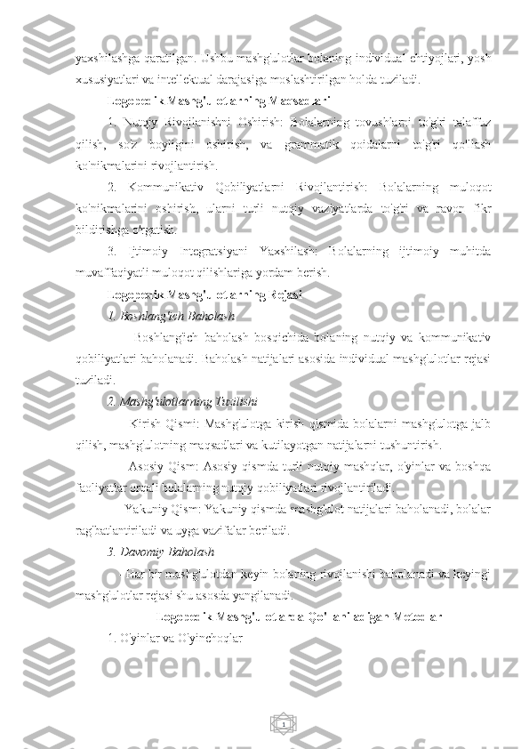 1yaxshilashga qaratilgan. Ushbu mashg'ulotlar bolaning individual ehtiyojlari, yosh
xususiyatlari va intellektual darajasiga moslashtirilgan holda tuziladi.
Logopedik Mashg'ulotlarning Maqsadlari
1.   Nutqiy   Rivojlanishni   Oshirish:   Bolalarning   tovushlarni   to'g'ri   talaffuz
qilish,   so'z   boyligini   oshirish,   va   grammatik   qoidalarni   to'g'ri   qo'llash
ko'nikmalarini rivojlantirish.
2.   Kommunikativ   Qobiliyatlarni   Rivojlantirish:   Bolalarning   muloqot
ko'nikmalarini   oshirish,   ularni   turli   nutqiy   vaziyatlarda   to'g'ri   va   ravon   fikr
bildirishga o'rgatish.
3.   Ijtimoiy   Integratsiyani   Yaxshilash:   Bolalarning   ijtimoiy   muhitda
muvaffaqiyatli muloqot qilishlariga yordam berish.
Logopedik Mashg'ulotlarning Rejasi
1. Boshlang'ich Baholash
      -   Boshlang'ich   baholash   bosqichida   bolaning   nutqiy   va   kommunikativ
qobiliyatlari baholanadi. Baholash natijalari asosida individual mashg'ulotlar rejasi
tuziladi.
2. Mashg'ulotlarning Tuzilishi
      -   Kirish   Qismi:   Mashg'ulotga   kirish   qismida   bolalarni   mashg'ulotga   jalb
qilish, mashg'ulotning maqsadlari va kutilayotgan natijalarni tushuntirish.
      -   Asosiy   Qism:   Asosiy   qismda   turli   nutqiy  mashqlar,   o'yinlar   va   boshqa
faoliyatlar orqali bolalarning nutqiy qobiliyatlari rivojlantiriladi.
   - Yakuniy Qism: Yakuniy qismda mashg'ulot natijalari baholanadi, bolalar
rag'batlantiriladi va uyga vazifalar beriladi.
3. Davomiy Baholash
    - Har bir mashg'ulotdan keyin bolaning rivojlanishi baholanadi va keyingi
mashg'ulotlar rejasi shu asosda yangilanadi.
Logopedik Mashg'ulotlarda Qo'llaniladigan Metodlar
1. O'yinlar va O'yinchoqlar 