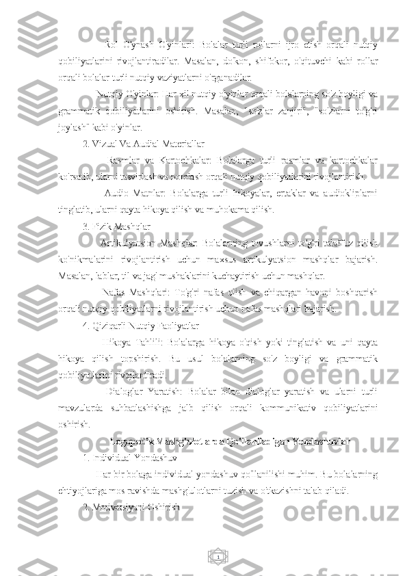 1      -   Rol   O'ynash   O'yinlari:   Bolalar   turli   rollarni   ijro   etish   orqali   nutqiy
qobiliyatlarini   rivojlantiradilar.   Masalan,   do'kon,   shifokor,   o'qituvchi   kabi   rollar
orqali bolalar turli nutqiy vaziyatlarni o'rganadilar.
   - Nutqiy O'yinlar: Har xil nutqiy o'yinlar orqali bolalarning so'z boyligi va
grammatik   qobiliyatlarini   oshirish.   Masalan,   "so'zlar   zanjiri",   "so'zlarni   to'g'ri
joylash" kabi o'yinlar.
2. Vizual Va Audial Materiallar
      -   Rasmlar   va   Kartochkalar:   Bolalarga   turli   rasmlar   va   kartochkalar
ko'rsatib, ularni tasvirlash va nomlash orqali nutqiy qobiliyatlarini rivojlantirish.
      -   Audio   Matnlar:   Bolalarga   turli   hikoyalar,   ertaklar   va   audiokliplarni
tinglatib, ularni qayta hikoya qilish va muhokama qilish.
3. Fizik Mashqlar
      -   Artikulyatsion   Mashqlar:   Bolalarning   tovushlarni   to'g'ri   talaffuz   qilish
ko'nikmalarini   rivojlantirish   uchun   maxsus   artikulyatsion   mashqlar   bajarish.
Masalan, lablar, til va jag' mushaklarini kuchaytirish uchun mashqlar.
      -   Nafas   Mashqlari:   To'g'ri   nafas   olish   va   chiqargan   havoni   boshqarish
orqali nutqiy qobiliyatlarni rivojlantirish uchun nafas mashqlari bajarish.
4. Qiziqarli Nutqiy Faoliyatlar
      -   Hikoya   Tahlili:   Bolalarga   hikoya   o'qish   yoki   tinglatish   va   uni   qayta
hikoya   qilish   topshirish.   Bu   usul   bolalarning   so'z   boyligi   va   grammatik
qobiliyatlarini rivojlantiradi.
      -   Dialoglar   Yaratish:   Bolalar   bilan   dialoglar   yaratish   va   ularni   turli
mavzularda   suhbatlashishga   jalb   qilish   orqali   kommunikativ   qobiliyatlarini
oshirish.
Logopedik Mashg'ulotlarda Qo'llaniladigan Yondashuvlar
1. Individual Yondashuv
   - Har bir bolaga individual yondashuv qo'llanilishi muhim. Bu bolalarning
ehtiyojlariga mos ravishda mashg'ulotlarni tuzish va o'tkazishni talab qiladi.
2. Motivatsiyani Oshirish 