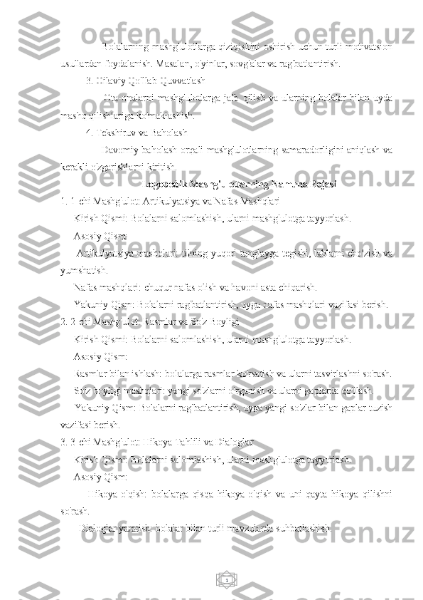 1     - Bolalarning mashg'ulotlarga qiziqishini oshirish uchun turli motivatsion
usullardan foydalanish. Masalan, o'yinlar, sovg'alar va rag'batlantirish.
3. Oilaviy Qo'llab-Quvvatlash
      -   Ota-onalarni   mashg'ulotlarga   jalb   qilish   va   ularning   bolalar   bilan   uyda
mashq qilishlariga ko'maklashish.
4. Tekshiruv va Baholash
     - Davomiy baholash orqali mashg'ulotlarning samaradorligini aniqlash va
kerakli o'zgarishlarni kiritish.
Logopedik Mashg'ulotlarning Namuna Rejasi
1. 1-chi Mashg'ulot: Artikulyatsiya va Nafas Mashqlari
   - Kirish Qismi: Bolalarni salomlashish, ularni mashg'ulotga tayyorlash.
   - Asosiy Qism: 
     - Artikulyatsiya mashqlari: tilning yuqori tanglayga tegishi, lablarni cho'zish va
yumshatish.
   - Nafas mashqlari: chuqur nafas olish va havoni asta chiqarish.
   - Yakuniy Qism: Bolalarni rag'batlantirish, uyga nafas mashqlari vazifasi berish.
2. 2-chi Mashg'ulot: Rasmlar va So'z Boyligi
   - Kirish Qismi: Bolalarni salomlashish, ularni mashg'ulotga tayyorlash.
   - Asosiy Qism: 
   - Rasmlar bilan ishlash: bolalarga rasmlar ko'rsatish va ularni tasvirlashni so'rash.
   - So'z boyligi mashqlari: yangi so'zlarni o'rganish va ularni gaplarda qo'llash.
   - Yakuniy Qism: Bolalarni rag'batlantirish, uyga yangi so'zlar bilan gaplar tuzish
vazifasi berish.
3. 3-chi Mashg'ulot: Hikoya Tahlili va Dialoglar
   - Kirish Qismi: Bolalarni salomlashish, ularni mashg'ulotga tayyorlash.
   - Asosiy Qism: 
          -   Hikoya   o'qish:   bolalarga   qisqa   hikoya   o'qish   va   uni   qayta   hikoya   qilishni
so'rash.
     - Dialoglar yaratish: bolalar bilan turli mavzularda suhbatlashish. 
