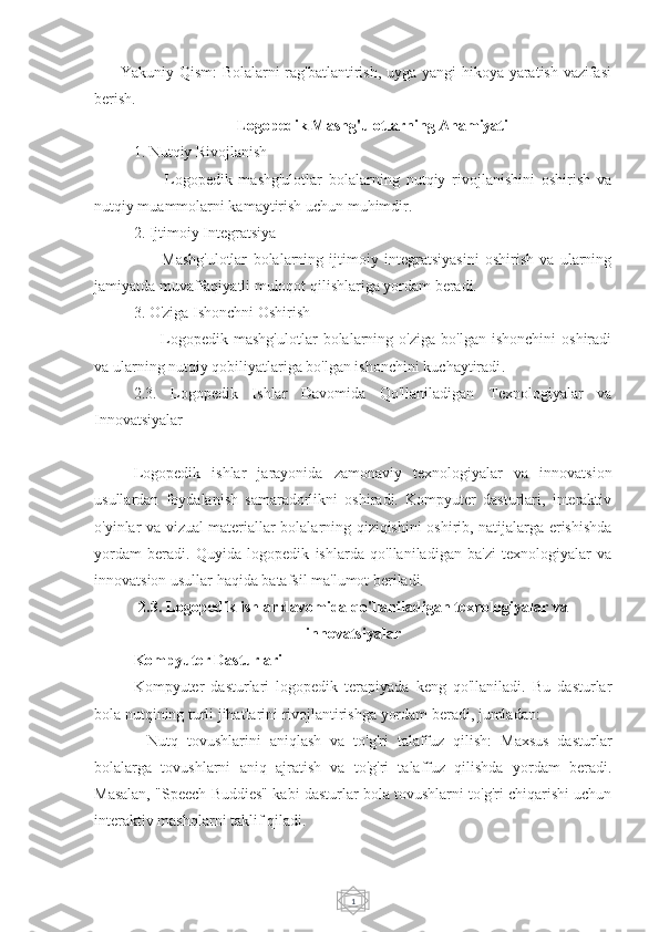 1     - Yakuniy Qism: Bolalarni rag'batlantirish, uyga yangi hikoya yaratish vazifasi
berish.
Logopedik Mashg'ulotlarning Ahamiyati
1. Nutqiy Rivojlanish
      -   Logopedik   mashg'ulotlar   bolalarning   nutqiy   rivojlanishini   oshirish   va
nutqiy muammolarni kamaytirish uchun muhimdir.
2. Ijtimoiy Integratsiya
      -   Mashg'ulotlar   bolalarning   ijtimoiy   integratsiyasini   oshirish   va   ularning
jamiyatda muvaffaqiyatli muloqot qilishlariga yordam beradi.
3. O'ziga Ishonchni Oshirish
      -   Logopedik  mashg'ulotlar   bolalarning  o'ziga   bo'lgan   ishonchini   oshiradi
va ularning nutqiy qobiliyatlariga bo'lgan ishonchini kuchaytiradi .
2.3.   Logopedik   Ishlar   Davomida   Qo'llaniladigan   Texnologiyalar   va
Innovatsiyalar
Logopedik   ishlar   jarayonida   zamonaviy   texnologiyalar   va   innovatsion
usullardan   foydalanish   samaradorlikni   oshiradi.   Kompyuter   dasturlari,   interaktiv
o'yinlar va vizual materiallar bolalarning qiziqishini oshirib, natijalarga erishishda
yordam   beradi.   Quyida   logopedik   ishlarda   qo'llaniladigan   ba'zi   texnologiyalar   va
innovatsion usullar haqida batafsil ma'lumot beriladi.
2.3. Logopedik ishlar davomida qo'llaniladigan texnologiyalar va
innovatsiyalar
Kompyuter Dasturlari
Kompyuter   dasturlari   logopedik   terapiyada   keng   qo'llaniladi.   Bu   dasturlar
bola nutqining turli jihatlarini rivojlantirishga yordam beradi, jumladan:
-   Nutq   tovushlarini   aniqlash   va   to'g'ri   talaffuz   qilish:   Maxsus   dasturlar
bolalarga   tovushlarni   aniq   ajratish   va   to'g'ri   talaffuz   qilishda   yordam   beradi.
Masalan, "Speech Buddies" kabi dasturlar bola tovushlarni to'g'ri chiqarishi uchun
interaktiv mashqlarni taklif qiladi. 