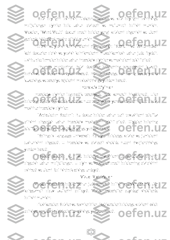 1-   So'z   boyligini   oshirish:   Elektron   lug'atlar   va   so'z   boyligini   oshirishga
mo'ljallangan   o'yinlar   bola   uchun   qiziqarli   va   ma'lumotli   bo'lishi   mumkin.
Masalan,   "Word   Vault"   dasturi   orqali   bolalar   yangi   so'zlarni   o'rganishi   va   ularni
gaplarda ishlatishni mashq qilishi mumkin.
-   O'qish   va   yozish   ko'nikmalarini   rivojlantirish:   "Starfall"   va   "ABCmouse"
kabi dasturlar o'qish va yozish ko'nikmalarini mustahkamlash uchun juda foydali.
Ushbu platformalar bolalar uchun interaktiv o'yinlar va mashqlarni taklif qiladi.
-   Progress   monitoring:   Ba'zi   dasturlar   bolalarning   taraqqiyotini   kuzatib
borish va baholash imkoniyatini beradi. Bu logopedlarga bemorning taraqqiyotini
kuzatishga va terapiya rejalarini moslashtirishga yordam beradi.
Interaktiv O'yinlar
Interaktiv   o'yinlar   logopedik   terapiyada   juda   samarali   hisoblanadi.   Ular
bolaning qiziqishini saqlab turadi va nutq terapiyasini yanada qiziqarli qiladi. Ba'zi
mashhur interaktiv o'yinlar:
-   "Articulation   Station":   Bu   dastur   bolalar   uchun   turli   tovushlarni   talaffuz
qilishni   o'rganish   uchun   interaktiv   mashqlarni   taklif   qiladi.   O'yinlar   bolaning
talaffuz qobiliyatini mustahkamlashga yordam beradi.
-   "Splingo's   Language   Universe":   Bu   o'yin   bolalarga   so'zlar   va   jumlalarni
tushunishni   o'rgatadi.   U   interaktiv   va   qiziqarli   shaklda   nutqni   rivojlantirishga
yordam beradi.
-   "Speech   Blubs":   Bu   ilova   bolalarga   tovushlarni   to'g'ri   talaffuz   qilishni
o'rgatish   uchun   mo'ljallangan.   U   o'yin   va   mashqlar   orqali   bolalarning   qiziqishini
oshiradi va ularni faol ishtirok etishga undaydi.
Vizual Materiallar
Vizual materiallar bolalar uchun juda samarali bo'lishi mumkin, chunki ular
ko'rgazmali   o'quv   usullarini   qo'llaydi.   Vizual   materiallar   quyidagi   shakllarda
bo'lishi mumkin:
- Flashkartalar: So'zlar va rasmlar bilan flashkartalar bolalarga so'zlarni eslab
qolishga va ularni to'g'ri talaffuz qilishga yordam beradi. 