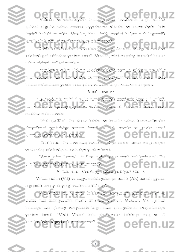 1-   Videolar   va   animatsiyalar:   Bolalarga   nutq   tovushlarini   to'g'ri   talaffuz
qilishni   o'rgatish   uchun   maxsus   tayyorlangan   videolar   va   animatsiyalar   juda
foydali   bo'lishi   mumkin.   Masalan,   YouTube'da   mavjud   bo'lgan   turli   logopedik
kanallar bola nutqini rivojlantirishga yordam beradi.
- Grafik tashkilotchilar: Bu vositalar bolalarga fikrlarini tartibga solishda va
so'z boyligini oshirishda yordam beradi. Masalan, mind mapping dasturlari bolalar
uchun qiziqarli bo'lishi mumkin.
- Interaktiv taxtalar: Elektron taxtalar bolalarga rasmlar, so'zlar va tovushlar
bilan   interaktiv   mashqlarni   amalga   oshirish   imkoniyatini   beradi.   Bu   usul   orqali
bolalar materiallarni yaxshi eslab qoladi va ularni to'g'ri ishlatishni o'rganadi.
Mobil Ilovalar
Bugungi   kunda   mobil   ilovalar   ham   logopedik   terapiyada   keng   qo'llaniladi.
Bu   ilovalar   har   qanday   joyda   va   vaqtda   foydalanish   imkonini   beradi.   Ba'zi
mashhur mobil ilovalar:
-   "Proloquo2Go":   Bu   dastur   bolalar   va   kattalar   uchun   kommunikatsion
ehtiyojlarini   qondirishga   yordam   beradi.   U   turli   rasmlar   va   so'zlar   orqali
kommunikatsiyani osonlashtiradi.
- "TalkTablet":  Bu ilova nutq buzilishi  bo'lgan bolalar  uchun mo'ljallangan
va ularning so'z boyligini oshirishga yordam beradi.
-   "Articulation   Games":   Bu   ilova   turli   o'yinlar   orqali   bolalarning   talaffuz
qobiliyatlarini rivojlantirishga yordam beradi.
Virtual Reallik va Auygmentatsiyalangan Reallik
Virtual reallik (VR) va augyumentatsiyalangan reallik (AR) texnologiyalari
logopedik terapiyada yangi usullarni taklif qiladi:
-   VR:   Virtual   reallik   orqali   bolalar   turli   vaziyatlarni   tajriba   qilishlari   va
ularda   nutq   qobiliyatlarini   mashq   qilishlari   mumkin.   Masalan,   VR   o'yinlari
bolalarga   turli   ijtimoiy   vaziyatlarda   to'g'ri   nutq   qobiliyatlarini   rivojlantirishga
yordam   beradi.   "Vivid   Vision"   kabi   platformalar   bolalarga   nutq   va   til
ko'nikmalarini o'rganishda yordam beradi. 