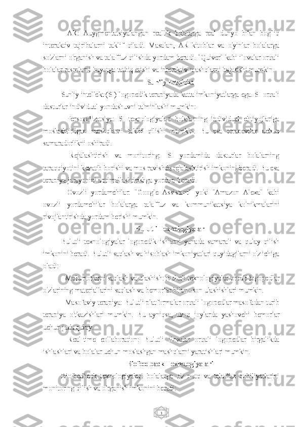 1-   AR:   Auygmentatsiyalangan   reallik   bolalarga   real   dunyo   bilan   bog'liq
interaktiv   tajribalarni   taklif   qiladi.   Masalan,   AR   kitoblar   va   o'yinlar   bolalarga
so'zlarni o'rganish va talaffuz qilishda yordam beradi. "Quiver" kabi ilovalar orqali
bolalar rasmlarni hayotga tatbiq etishi va interaktiv mashqlarni bajarishi mumkin.
Sun'iy Intellekt
Sun'iy intellekt (SI) logopedik terapiyada katta imkoniyatlarga ega. SI orqali
dasturlar individual yondashuvni ta'minlashi mumkin:
-   Personalizatsiya:   SI   texnologiyalari   bolalarning   individual   ehtiyojlariga
moslashtirilgan   mashqlarni   taklif   qilishi   mumkin.   Bu   esa   terapevtlar   uchun
samaradorlikni oshiradi.
-   Rejalashtirish   va   monitoring:   SI   yordamida   dasturlar   bolalarning
taraqqiyotini kuzatib borishi va mos ravishda rejalashtirish imkonini beradi. Bu esa
terapiya jarayonini optimallashtirishga yordam beradi.
-   Ovozli   yordamchilar:   "Google   Assistant"   yoki   "Amazon   Alexa"   kabi
ovozli   yordamchilar   bolalarga   talaffuz   va   kommunikatsiya   ko'nikmalarini
rivojlantirishda yordam berishi mumkin.
Bulutli Texnologiyalar
Bulutli   texnologiyalar   logopedik   ishlarni   yanada   samarali   va   qulay   qilish
imkonini beradi. Bulutli saqlash va hisoblash imkoniyatlari quyidagilarni o'z ichiga
oladi:
- Ma'lumotlarni saqlash va ulashish: Bulutli texnologiyalar orqali logopedlar
o'zlarining materiallarini saqlash va bemorlar bilan oson ulashishlari mumkin.
- Masofaviy terapiya: Bulutli platformalar orqali logopedlar masofadan turib
terapiya   o'tkazishlari   mumkin.   Bu   ayniqsa,   uzoq   joylarda   yashovchi   bemorlar
uchun juda qulay.
-   Real-time   collaboration:   Bulutli   ilovalar   orqali   logopedlar   birgalikda
ishlashlari va bolalar uchun moslashgan mashqlarni yaratishlari mumkin.
Biofeedback Texnologiyalari
Biofeedback   texnologiyalari   bolalarga   o'z   nutq   va   talaffuz   qobiliyatlarini
monitoring qilish va o'rganish imkonini beradi: 