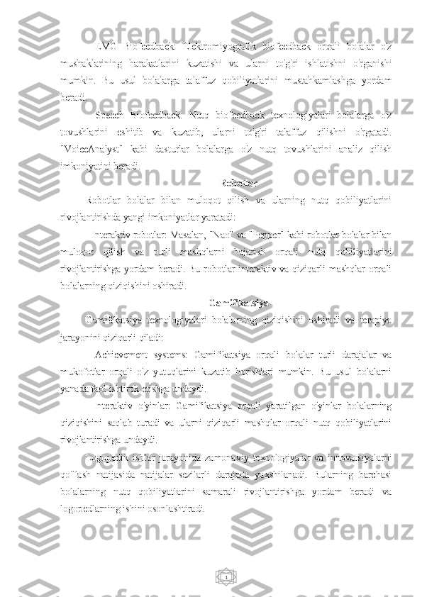 1-   EMG   Biofeedback:   Elektromiyografik   biofeedback   orqali   bolalar   o'z
mushaklarining   harakatlarini   kuzatishi   va   ularni   to'g'ri   ishlatishni   o'rganishi
mumkin.   Bu   usul   bolalarga   talaffuz   qobiliyatlarini   mustahkamlashga   yordam
beradi.
-   Speech   Biofeedback:   Nutq   biofeedback   texnologiyalari   bolalarga   o'z
tovushlarini   eshitib   va   kuzatib,   ularni   to'g'ri   talaffuz   qilishni   o'rgatadi.
"VoiceAnalyst"   kabi   dasturlar   bolalarga   o'z   nutq   tovushlarini   analiz   qilish
imkoniyatini beradi.
Robotlar
Robotlar   bolalar   bilan   muloqot   qilish   va   ularning   nutq   qobiliyatlarini
rivojlantirishda yangi imkoniyatlar yaratadi:
- Interaktiv robotlar: Masalan, "Nao" va "Pepper" kabi robotlar bolalar bilan
muloqot   qilish   va   turli   mashqlarni   bajarish   orqali   nutq   qobiliyatlarini
rivojlantirishga yordam beradi. Bu robotlar interaktiv va qiziqarli mashqlar orqali
bolalarning qiziqishini oshiradi.
Gamifikatsiya
Gamifikatsiya   texnologiyalari   bolalarning   qiziqishini   oshiradi   va   terapiya
jarayonini qiziqarli qiladi:
-   Achievement   systems:   Gamifikatsiya   orqali   bolalar   turli   darajalar   va
mukofotlar   orqali   o'z   yutuqlarini   kuzatib   borishlari   mumkin.   Bu   usul   bolalarni
yanada faol ishtirok etishga undaydi.
-   Interaktiv   o'yinlar:   Gamifikatsiya   orqali   yaratilgan   o'yinlar   bolalarning
qiziqishini   saqlab   turadi   va   ularni   qiziqarli   mashqlar   orqali   nutq   qobiliyatlarini
rivojlantirishga undaydi.
Logopedik   ishlar   jarayonida   zamonaviy   texnologiyalar   va   innovatsiyalarni
qo'llash   natijasida   natijalar   sezilarli   darajada   yaxshilanadi.   Bularning   barchasi
bolalarning   nutq   qobiliyatlarini   samarali   rivojlantirishga   yordam   beradi   va
logopedlarning ishini osonlashtiradi. 