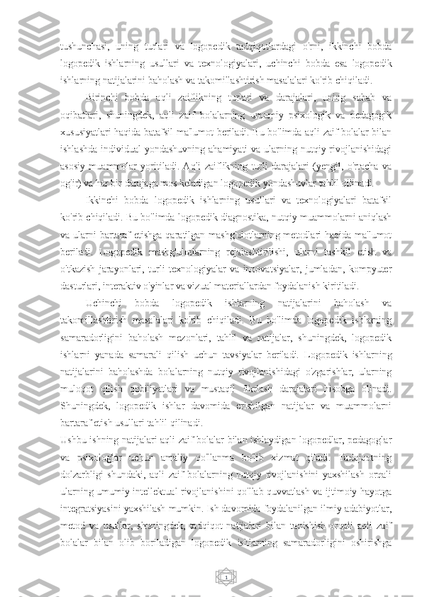 1tushunchasi,   uning   turlari   va   logopedik   tadqiqotlardagi   o'rni,   ikkinchi   bobda
logopedik   ishlarning   usullari   va   texnologiyalari,   uchinchi   bobda   esa   logopedik
ishlarning natijalarini baholash va takomillashtirish masalalari ko'rib chiqiladi.
Birinchi   bobda   aqli   zaiflikning   turlari   va   darajalari,   uning   sabab   va
oqibatlari,   shuningdek,   aqli   zaif   bolalarning   umumiy   psixologik   va   pedagogik
xususiyatlari haqida batafsil ma'lumot beriladi. Bu bo'limda aqli zaif bolalar bilan
ishlashda  individual  yondashuvning ahamiyati  va ularning nutqiy rivojlanishidagi
asosiy   muammolar   yoritiladi.   Aqli   zaiflikning   turli   darajalari   (yengil,   o'rtacha   va
og'ir) va har bir darajaga mos keladigan logopedik yondashuvlar tahlil qilinadi.
Ikkinchi   bobda   logopedik   ishlarning   usullari   va   texnologiyalari   batafsil
ko'rib chiqiladi. Bu bo'limda logopedik diagnostika, nutqiy muammolarni aniqlash
va ularni  bartaraf etishga qaratilgan mashg'ulotlarning metodlari  haqida ma'lumot
beriladi.   Logopedik   mashg'ulotlarning   rejalashtirilishi,   ularni   tashkil   etish   va
o'tkazish   jarayonlari,   turli   texnologiyalar   va   innovatsiyalar,   jumladan,   kompyuter
dasturlari, interaktiv o'yinlar va vizual materiallardan foydalanish kiritiladi.
Uchinchi   bobda   logopedik   ishlarning   natijalarini   baholash   va
takomillashtirish   masalalari   ko'rib   chiqiladi.   Bu   bo'limda   logopedik   ishlarning
samaradorligini   baholash   mezonlari,   tahlil   va   natijalar,   shuningdek,   logopedik
ishlarni   yanada   samarali   qilish   uchun   tavsiyalar   beriladi.   Logopedik   ishlarning
natijalarini   baholashda   bolalarning   nutqiy   rivojlanishidagi   o'zgarishlar,   ularning
muloqot   qilish   qobiliyatlari   va   mustaqil   fikrlash   darajalari   hisobga   olinadi.
Shuningdek,   logopedik   ishlar   davomida   erishilgan   natijalar   va   muammolarni
bartaraf etish usullari tahlil qilinadi.
Ushbu ishning natijalari aqli zaif bolalar bilan ishlaydigan logopedlar, pedagoglar
va   psixologlar   uchun   amaliy   qo'llanma   bo'lib   xizmat   qiladi.   Tadqiqotning
dolzarbligi   shundaki,   aqli   zaif   bolalarning   nutqiy   rivojlanishini   yaxshilash   orqali
ularning umumiy intellektual rivojlanishini qo'llab-quvvatlash va ijtimoiy hayotga
integratsiyasini yaxshilash mumkin. Ish davomida foydalanilgan ilmiy adabiyotlar,
metod   va   usullar,   shuningdek,   tadqiqot   natijalari   bilan   tanishish   orqali   aqli   zaif
bolalar   bilan   olib   boriladigan   logopedik   ishlarning   samaradorligini   oshirishga 