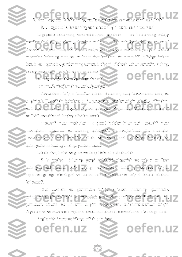 13. Bob. Logopedik ishlarning natijalarini baholash va takomillashtirish
3.1. Logopedik ishlarning samaradorligini baholash mezonlari
Logopedik   ishlarning   samaradorligini   baholash   —   bu   bolalarning   nutqiy
rivojlanishidagi   yutuqlarni,   ularning   muloqot   qilish   qobiliyatlarini   va   mustaqil
fikrlash  darajasini   aniqlash  orqali  amalga  oshiriladigan murakkab  jarayon.  Ushbu
mezonlar   bolaning   nutq   va   muloqot   rivojlanishini   chuqur   tahlil   qilishga   imkon
beradi va logopedik yordamning samaradorligini o‘lchash uchun zarurdir. Keling,
asosiy mezonlarni batafsil ko'rib chiqamiz.
Nutqiy rivojlanishning o‘zgarishlari
Fonematik rivojlanish va artikulyatsiya:
-   Tovushlarni   to‘g‘ri   talaffuz   qilish:   Bolaning   nutq   tovushlarini   aniq   va
to‘g‘ri talaffuz qilishi baholanadi. Bu jarayonda ovozlar to‘g‘ri talaffuz qilinishini
va tovushlar orasidagi farqlarni anglash qobiliyati o‘rganiladi. Masalan, bolalar  “ s ”
va  “ sh ”  tovushlarini farqlay olishlari kerak.
-   Tovushli   nutq   mashqlari:   Logoped   bolalar   bilan   turli   tovushli   nutq
mashqlarini   o‘tkazadi   va   ularning   qobiliyatlarini   rivojlantiradi.   Bu   mashqlar
tovushlarni   aniqlash,   talaffuz   qilish   va   tovushlarni   so‘zlarga   birlashtirish
qobiliyatlarini kuchaytirishga yordam beradi.
Leksik rivojlanish va grammatik qoidalarni o‘zlashtirish:
-   So‘z   boyligi:   Bolaning   yangi   so‘zlarni   o‘rganish   va   to‘g‘ri   qo‘llash
qobiliyati   baholanadi.   So‘z   boyligi   ko‘rsatkichi   bolaning   kengroq   so‘zlar
repertuariga   ega   ekanligini   va   ularni   turli   kontekstlarda   to‘g‘ri   ishlata   olishini
ko‘rsatadi.
-   Gap   tuzilishi   va   grammatik   to‘g‘ri   so‘zlash:   Bolaning   grammatik
qoidalarni   to‘g‘ri   qo‘llashi   va   murakkab   gap   tuzish   qobiliyati   tahlil   qilinadi.   Bu,
jumladan,   otlarni   va   fe’llarni   to‘g‘ri   birlashtirish,   qo‘shimchalardan   to‘g‘ri
foydalanish va murakkab gaplarni shakllantirish kabi elementlarni o‘z ichiga oladi.
Bog‘lanishli nutq va hikoya qilish qobiliyati: 