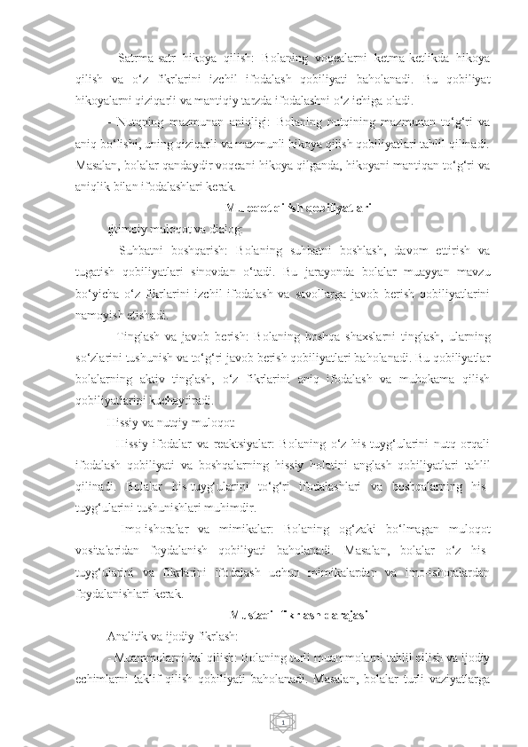 1-   Satrma-satr   hikoya   qilish:   Bolaning   voqealarni   ketma-ketlikda   hikoya
qilish   va   o‘z   fikrlarini   izchil   ifodalash   qobiliyati   baholanadi.   Bu   qobiliyat
hikoyalarni qiziqarli va mantiqiy tarzda ifodalashni o‘z ichiga oladi.
-   Nutqning   mazmunan   aniqligi:   Bolaning   nutqining   mazmunan   to‘g‘ri   va
aniq bo‘lishi, uning qiziqarli va mazmunli hikoya qilish qobiliyatlari tahlil qilinadi.
Masalan, bolalar qandaydir voqeani hikoya qilganda, hikoyani mantiqan to‘g‘ri va
aniqlik bilan ifodalashlari kerak.
Muloqot qilish qobiliyatlari
Ijtimoiy muloqot va dialog:
-   Suhbatni   boshqarish:   Bolaning   suhbatni   boshlash,   davom   ettirish   va
tugatish   qobiliyatlari   sinovdan   o‘tadi.   Bu   jarayonda   bolalar   muayyan   mavzu
bo‘yicha   o‘z   fikrlarini   izchil   ifodalash   va   savollarga   javob   berish   qobiliyatlarini
namoyish etishadi.
-   Tinglash   va   javob   berish:   Bolaning   boshqa   shaxslarni   tinglash,   ularning
so‘zlarini tushunish va to‘g‘ri javob berish qobiliyatlari baholanadi. Bu qobiliyatlar
bolalarning   aktiv   tinglash,   o‘z   fikrlarini   aniq   ifodalash   va   muhokama   qilish
qobiliyatlarini kuchaytiradi.
Hissiy va nutqiy muloqot:
-   Hissiy   ifodalar   va   reaktsiyalar:   Bolaning   o‘z   his-tuyg‘ularini   nutq   orqali
ifodalash   qobiliyati   va   boshqalarning   hissiy   holatini   anglash   qobiliyatlari   tahlil
qilinadi.   Bolalar   his-tuyg‘ularini   to‘g‘ri   ifodalashlari   va   boshqalarning   his-
tuyg‘ularini tushunishlari muhimdir.
-   Imo-ishoralar   va   mimikalar:   Bolaning   og‘zaki   bo‘lmagan   muloqot
vositalaridan   foydalanish   qobiliyati   baholanadi.   Masalan,   bolalar   o‘z   his-
tuyg‘ularini   va   fikrlarini   ifodalash   uchun   mimikalardan   va   imo-ishoralardan
foydalanishlari kerak.
Mustaqil fikrlash darajasi
Analitik va ijodiy fikrlash:
- Muammolarni hal qilish: Bolaning turli muammolarni tahlil qilish va ijodiy
echimlarni   taklif   qilish   qobiliyati   baholanadi.   Masalan,   bolalar   turli   vaziyatlarga 