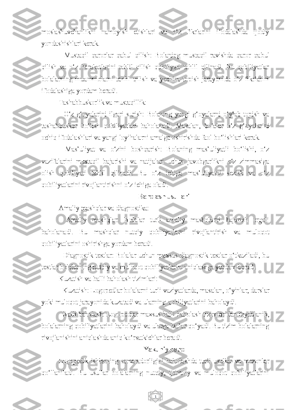 1moslashuvchanlikni   namoyish   etishlari   va   o‘z   fikrlarini   ifodalashda   ijodiy
yondashishlari kerak.
-   Mustaqil   qarorlar   qabul   qilish:   Bolaning   mustaqil   ravishda   qaror   qabul
qilish   va   o‘z   harakatlarini   tahlil   qilish   qobiliyati   tahlil   qilinadi.   Bu   qobiliyatlar
bolalarning   muammolarni   tahlil   qilish   va   yechim   topish   jarayonida   o‘z   fikrlarini
ifodalashiga yordam beradi.
Tashabbuskorlik va mustaqillik:
-   O‘z   g‘oyalarini   ilgari   surish:   Bolaning   yangi   g‘oyalarni   o‘ylab   topish   va
tashabbuskor   bo‘lish   qobiliyatlari   baholanadi.   Masalan,   bolalar   o‘z   g‘oyalarini
ochiq ifodalashlari va yangi loyihalarni amalga oshirishda faol bo‘lishlari kerak.
-   Mas’uliyat   va   o‘zini   boshqarish:   Bolaning   mas’uliyatli   bo‘lishi,   o‘z
vazifalarini   mustaqil   bajarishi   va   natijalari   uchun   javobgarlikni   o‘z   zimmasiga
olish   qobiliyati   tahlil   qilinadi.   Bu   o‘z   ichiga   mas’uliyatni   sezish   va   o‘z
qobiliyatlarini rivojlantirishni o‘z ichiga oladi.
Baholash usullari
Amaliy mashqlar va diagnostika:
-   Amaliy   mashqlar:   Bolalar   turli   amaliy   mashqlarni   bajarish   orqali
baholanadi.   Bu   mashqlar   nutqiy   qobiliyatlarni   rivojlantirish   va   muloqot
qobiliyatlarini oshirishga yordam beradi.
- Diagnostik testlar: Bolalar uchun maxsus diagnostik testlar o‘tkaziladi, bu
testlar bolalarning nutqiy va muloqot qobiliyatlarini aniqlashga yordam beradi.
Kuzatish va balli baholash tizimlari:
- Kuzatish: Logopedlar bolalarni turli vaziyatlarda, masalan, o‘yinlar, darslar
yoki muloqot jarayonida kuzatadi va ularning qobiliyatlarini baholaydi.
- Balli baholash: Logopedlar maxsus balli baholash tizimlaridan foydalanib,
bolalarning qobiliyatlarini baholaydi va ularga ballar qo‘yadi. Bu tizim bolalarning
rivojlanishini aniqlashda aniq ko‘rsatkichlar beradi.
Yakuniy baho
Logopedik   ishlarning   samaradorligini   baholashda   turli   usullar   va   mezonlar
qo‘llaniladi.   Bu   usullar   bolalarning   nutqiy,   ijtimoiy   va   muloqot   qobiliyatlarini 