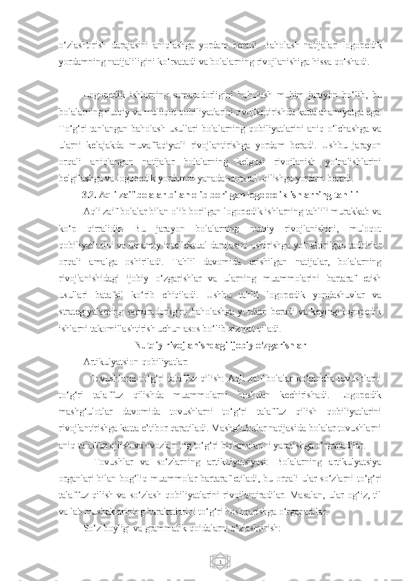 1o‘zlashtirish   darajasini   aniqlashga   yordam   beradi.   Baholash   natijalari   logopedik
yordamning natijaliligini ko‘rsatadi va bolalarning rivojlanishiga hissa qo‘shadi.
Logopedik   ishlarning   samaradorligini   baholash   muhim   jarayon   bo‘lib,   bu
bolalarning nutqiy va muloqot qobiliyatlarini rivojlantirishda katta ahamiyatga ega.
To‘g‘ri   tanlangan  baholash  usullari  bolalarning  qobiliyatlarini  aniq  o‘lchashga   va
ularni   kelajakda   muvaffaqiyatli   rivojlantirishga   yordam   beradi.   Ushbu   jarayon
orqali   aniqlangan   natijalar   bolalarning   kelgusi   rivojlanish   yo‘nalishlarini
belgilashga va logopedik yordamni yanada samarali qilishga yordam beradi.
3.2. Aqli zaif bolalar bilan olib borilgan logopedik ishlarning tahlili
Aqli zaif bolalar bilan olib borilgan logopedik ishlarning tahlili murakkab va
ko‘p   qirralidir.   Bu   jarayon   bolalarning   nutqiy   rivojlanishini,   muloqot
qobiliyatlarini va umumiy intellektual darajasini oshirishga yo‘naltirilgan tadbirlar
orqali   amalga   oshiriladi.   Tahlil   davomida   erishilgan   natijalar,   bolalarning
rivojlanishidagi   ijobiy   o‘zgarishlar   va   ularning   muammolarini   bartaraf   etish
usullari   batafsil   ko‘rib   chiqiladi.   Ushbu   tahlil   logopedik   yondashuvlar   va
strategiyalarning samaradorligini  baholashga  yordam  beradi va keyingi  logopedik
ishlarni takomillashtirish uchun asos bo‘lib xizmat qiladi.
Nutqiy rivojlanishdagi ijobiy o‘zgarishlar
Artikulyatsion qobiliyatlar:
- Tovushlarni to‘g‘ri talaffuz qilish: Aqli zaif bolalar ko‘pincha tovushlarni
to‘g‘ri   talaffuz   qilishda   muammolarni   boshdan   kechirishadi.   Logopedik
mashg‘ulotlar   davomida   tovushlarni   to‘g‘ri   talaffuz   qilish   qobiliyatlarini
rivojlantirishga katta e’tibor qaratiladi. Mashg‘ulotlar natijasida bolalar tovushlarni
aniq talaffuz qilish va ovozlarning to‘g‘ri birikmalarini yaratishga o‘rganadilar.
-   Tovushlar   va   so‘zlarning   artikulyatsiyasi:   Bolalarning   artikulyatsiya
organlari bilan bog‘liq muammolar bartaraf etiladi, bu orqali ular so‘zlarni to‘g‘ri
talaffuz   qilish   va   so‘zlash   qobiliyatlarini   rivojlantiradilar.   Masalan,   ular   og‘iz,   til
va lab mushaklarining harakatlarini to‘g‘ri boshqarishga o‘rganadilar.
So‘z boyligi va grammatik qoidalarni o‘zlashtirish: 