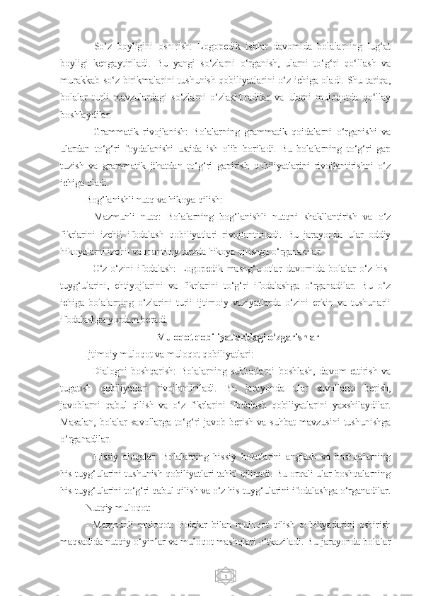 1-   So‘z   boyligini   oshirish:   Logopedik   ishlar   davomida   bolalarning   lug‘at
boyligi   kengaytiriladi.   Bu   yangi   so‘zlarni   o‘rganish,   ularni   to‘g‘ri   qo‘llash   va
murakkab so‘z birikmalarini tushunish qobiliyatlarini o‘z ichiga oladi. Shu tariqa,
bolalar   turli   mavzulardagi   so‘zlarni   o‘zlashtiradilar   va   ularni   muloqotda   qo‘llay
boshlaydilar.
-   Grammatik   rivojlanish:   Bolalarning   grammatik   qoidalarni   o‘rganishi   va
ulardan   to‘g‘ri   foydalanishi   ustida   ish   olib   boriladi.   Bu   bolalarning   to‘g‘ri   gap
tuzish   va   grammatik   jihatdan   to‘g‘ri   gapirish   qobiliyatlarini   rivojlantirishni   o‘z
ichiga oladi.
Bog‘lanishli nutq va hikoya qilish:
-   Mazmunli   nutq:   Bolalarning   bog‘lanishli   nutqni   shakllantirish   va   o‘z
fikrlarini   izchil   ifodalash   qobiliyatlari   rivojlantiriladi.   Bu   jarayonda   ular   oddiy
hikoyalarni izchil va mantiqiy tarzda hikoya qilishga o‘rganadilar. 
-   O‘z-o‘zini   ifodalash:   Logopedik   mashg‘ulotlar   davomida   bolalar   o‘z   his-
tuyg‘ularini,   ehtiyojlarini   va   fikrlarini   to‘g‘ri   ifodalashga   o‘rganadilar.   Bu   o‘z
ichiga   bolalarning   o‘zlarini   turli   ijtimoiy   vaziyatlarda   o‘zini   erkin   va   tushunarli
ifodalashga yordam beradi.
Muloqot qobiliyatlaridagi o‘zgarishlar
Ijtimoiy muloqot va muloqot qobiliyatlari:
-   Dialogni   boshqarish:   Bolalarning   suhbatlarni   boshlash,   davom   ettirish   va
tugatish   qobiliyatlari   rivojlantiriladi.   Bu   jarayonda   ular   savollarni   berish,
javoblarni   qabul   qilish   va   o‘z   fikrlarini   ifodalash   qobiliyatlarini   yaxshilaydilar.
Masalan,  bolalar   savollarga  to‘g‘ri   javob  berish  va  suhbat   mavzusini   tushunishga
o‘rganadilar.
-   Hissiy   aloqalar:   Bolalarning   hissiy   holatlarini   anglash   va   boshqalarning
his-tuyg‘ularini tushunish qobiliyatlari tahlil qilinadi. Bu orqali ular boshqalarning
his-tuyg‘ularini to‘g‘ri qabul qilish va o‘z his-tuyg‘ularini ifodalashga o‘rganadilar.
Nutqiy muloqot:
-   Mazmunli   muloqot:   Bolalar   bilan   muloqot   qilish   qobiliyatlarini   oshirish
maqsadida nutqiy o‘yinlar va muloqot mashqlari o‘tkaziladi. Bu jarayonda bolalar 