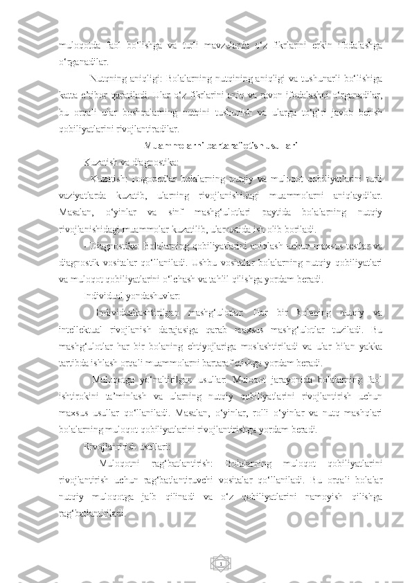 1muloqotda   faol   bo‘lishga   va   turli   mavzularda   o‘z   fikrlarini   erkin   ifodalashga
o‘rganadilar.
-   Nutqning  aniqligi:   Bolalarning  nutqining  aniqligi   va  tushunarli   bo‘lishiga
katta   e’tibor   qaratiladi.   Ular   o‘z   fikrlarini   aniq   va   ravon   ifodalashni   o‘rganadilar,
bu   orqali   ular   boshqalarning   nutqini   tushunish   va   ularga   to‘g‘ri   javob   berish
qobiliyatlarini rivojlantiradilar.
Muammolarni bartaraf etish usullari
Kuzatish va diagnostika:
-   Kuzatish:   Logopedlar   bolalarning   nutqiy   va   muloqot   qobiliyatlarini   turli
vaziyatlarda   kuzatib,   ularning   rivojlanishidagi   muammolarni   aniqlaydilar.
Masalan,   o‘yinlar   va   sinf   mashg‘ulotlari   paytida   bolalarning   nutqiy
rivojlanishidagi muammolar kuzatilib, ular ustida ish olib boriladi.
-   Diagnostika:   Bolalarning   qobiliyatlarini   aniqlash   uchun  maxsus   testlar   va
diagnostik   vositalar   qo‘llaniladi.   Ushbu   vositalar   bolalarning   nutqiy   qobiliyatlari
va muloqot qobiliyatlarini o‘lchash va tahlil qilishga yordam beradi.
Individual yondashuvlar:
-   Individuallashtirilgan   mashg‘ulotlar:   Har   bir   bolaning   nutqiy   va
intellektual   rivojlanish   darajasiga   qarab   maxsus   mashg‘ulotlar   tuziladi.   Bu
mashg‘ulotlar   har   bir   bolaning   ehtiyojlariga   moslashtiriladi   va   ular   bilan   yakka
tartibda ishlash orqali muammolarni bartaraf etishga yordam beradi.
-   Muloqotga   yo‘naltirilgan   usullar:   Muloqot   jarayonida   bolalarning   faol
ishtirokini   ta’minlash   va   ularning   nutqiy   qobiliyatlarini   rivojlantirish   uchun
maxsus   usullar   qo‘llaniladi.   Masalan,   o‘yinlar,   rolli   o‘yinlar   va   nutq   mashqlari
bolalarning muloqot qobiliyatlarini rivojlantirishga yordam beradi.
Rivojlantirish usullari:
-   Muloqotni   rag‘batlantirish:   Bolalarning   muloqot   qobiliyatlarini
rivojlantirish   uchun   rag‘batlantiruvchi   vositalar   qo‘llaniladi.   Bu   orqali   bolalar
nutqiy   muloqotga   jalb   qilinadi   va   o‘z   qobiliyatlarini   namoyish   qilishga
rag‘batlantiriladi. 