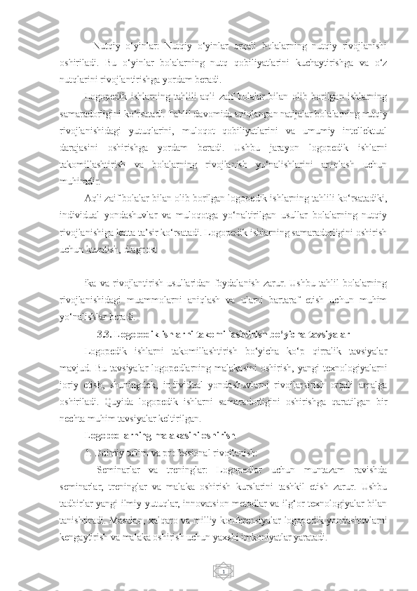 1-   Nutqiy   o‘yinlar:   Nutqiy   o‘yinlar   orqali   bolalarning   nutqiy   rivojlanishi
oshiriladi.   Bu   o‘yinlar   bolalarning   nutq   qobiliyatlarini   kuchaytirishga   va   o‘z
nutqlarini rivojlantirishga yordam beradi.
  Logopedik   ishlarning   tahlili   aqli   zaif   bolalar   bilan   olib   borilgan   ishlarning
samaradorligini ko‘rsatadi. Tahlil davomida aniqlangan natijalar bolalarning nutqiy
rivojlanishidagi   yutuqlarini,   muloqot   qobiliyatlarini   va   umumiy   intellektual
darajasini   oshirishga   yordam   beradi.   Ushbu   jarayon   logopedik   ishlarni
takomillashtirish   va   bolalarning   rivojlanish   yo‘nalishlarini   aniqlash   uchun
muhimdir.
Aqli zaif bolalar bilan olib borilgan logopedik ishlarning tahlili ko‘rsatadiki,
individual   yondashuvlar   va   muloqotga   yo‘naltirilgan   usullar   bolalarning   nutqiy
rivojlanishiga katta ta’sir ko‘rsatadi. Logopedik ishlarning samaradorligini oshirish
uchun kuzatish, diagnost
ika   va   rivojlantirish   usullaridan   foydalanish   zarur.   Ushbu   tahlil   bolalarning
rivojlanishidagi   muammolarni   aniqlash   va   ularni   bartaraf   etish   uchun   muhim
yo‘nalishlar beradi.
3.3. Logopedik ishlarni takomillashtirish bo‘yicha tavsiyalar
Logopedik   ishlarni   takomillashtirish   bo‘yicha   ko‘p   qirralik   tavsiyalar
mavjud.  Bu   tavsiyalar   logopedlarning  malakasini   oshirish,   yangi   texnologiyalarni
joriy   etish,   shuningdek,   individual   yondashuvlarni   rivojlantirish   orqali   amalga
oshiriladi.   Quyida   logopedik   ishlarni   samaradorligini   oshirishga   qaratilgan   bir
nechta muhim tavsiyalar keltirilgan.
Logopedlarning malakasini oshirish
1. Doimiy ta'lim va professional rivojlanish:
-   Seminarlar   va   treninglar:   Logopedlar   uchun   muntazam   ravishda
seminarlar,   treninglar   va   malaka   oshirish   kurslarini   tashkil   etish   zarur.   Ushbu
tadbirlar yangi ilmiy yutuqlar, innovatsion metodlar va ilg‘or texnologiyalar bilan
tanishtiradi. Masalan, xalqaro va milliy konferensiyalar logopedik yondashuvlarni
kengaytirish va malaka oshirish uchun yaxshi imkoniyatlar yaratadi. 