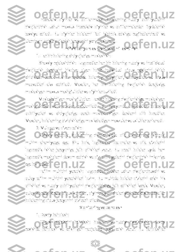 1-   Interaktiv   o‘yinlar   va   qo‘llanmalar:   Bolalarning   nutqiy   qobiliyatlarini
rivojlantirish   uchun   maxsus   interaktiv   o‘yinlar   va   qo‘llanmalardan   foydalanish
tavsiya   etiladi.   Bu   o‘yinlar   bolalarni   faol   ishtirok   etishga   rag‘batlantiradi   va
ularning nutqiy rivojlanish jarayonini yengillashtiradi.
Individual yondashuvni takomillashtirish
1. Har bir bolaning ehtiyojlariga moslashish:
-   Shaxsiy   rejalashtirish:   Logopedlar   har   bir   bolaning   nutqiy   va   intellektual
rivojlanish   darajasini   hisobga   olgan   holda   individual   o‘quv   rejalarini   ishlab
chiqishlari   kerak.   Ushbu   rejalarda   bolaning   ehtiyojlari,   qobiliyatlari   va   o‘quv
maqsadlari   aks   ettiriladi.   Masalan,   har   bir   bolaning   rivojlanish   darajasiga
moslashgan maxsus mashg‘ulotlar va o‘yinlar tuziladi.
- Moslashtirilgan mashg‘ulotlar: Har bir bolaning rivojlanishiga moslashgan
mashg‘ulotlar   va   metodlar   qo‘llaniladi.   Bu   jarayonda   logopedlar   bolaning
qobiliyatlari   va   ehtiyojlariga   qarab   moslashtirilgan   darslarni   olib   boradilar.
Masalan, bolalarning qiziqishlariga mos keladigan mavzular va uslublar tanlanadi.
2. Muloqot va o‘zaro ta’sir:
-   Oilaviy   ishtirok:   Bolalarning   rivojlanishida   oila   a’zolarining   ishtiroki
muhim   ahamiyatga   ega.   Shu   bois,   logopedlar   ota-onalar   va   oila   a’zolarini
logopedik   ishlar   jarayoniga   jalb   qilishlari   zarur.   Bu   orqali   bolalar   uyda   ham
logopedik mashqlarni davom ettirish va o‘z qobiliyatlarini rivojlantirish imkoniga
ega bo‘ladilar.
-   Ta’lim   muhitini   yaratish:   Logopedlar   bolalar   uchun   rivojlantiruvchi   va
qulay   ta’lim   muhitini   yaratishlari   lozim.   Bu   muhitda   bolalar   o‘zlarini   erkin   his
qilishlari   va   nutqiy   qobiliyatlarini   rivojlantirishga   jalb   etilishlari   kerak.   Masalan,
qulay va rang-barang o‘quv xonalari, o‘yin maydonchalari va interaktiv materiallar
bolalarning o‘quv jarayonini qiziqarli qiladi.
Monitoring va baholash
1. Davriy baholash:
-   O‘quv   natijalarini   baholash:   Bolalarning   nutqiy   rivojlanishini   davriy
ravishda   baholash   va   erishilgan   natijalarni   qayd   etish   zarur.   Bu   baholashlar 