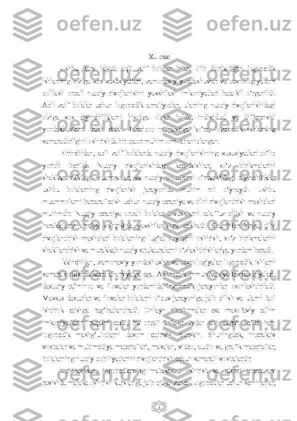 1Xulosa
Ushbu   kurs   ishida   aqli   zaif   bolalar   bilan   olib   boriladigan   logopedik
ishlarning   o'ziga   xos   xususiyatlari,   zamonaviy   yondashuvlar   va   texnologiyalarni
qo'llash   orqali   nutqiy   rivojlanishni   yaxshilash   imkoniyatlari   batafsil   o‘rganildi.
Aqli   zaif   bolalar   uchun   logopedik   amaliyotlar,   ularning   nutqiy   rivojlanishidagi
o'ziga   xos   qiyinchiliklarni   hisobga   olgan   holda,   individual   va   differensial
yondashuvlarni   talab   etadi.   Tadqiqot   natijalariga   ko‘ra,   logopedik   ishlarning
samaradorligini oshirishda bir qator muhim omillar aniqlangan.
Birinchidan,   aqli   zaif   bolalarda   nutqiy   rivojlanishning   xususiyatlari   to‘liq
yoritib   berildi.   Nutqiy   rivojlanishdagi   kechikishlar,   so‘z   birikmalarini
shakllantirishdagi   muammolar,   va   nutqiy   aloqalarni   o‘rnatishdagi   qiyinchiliklar
ushbu   bolalarning   rivojlanish   jarayonida   muhim   rol   o‘ynaydi.   Ushbu
muammolarni bartaraf etish uchun nutqiy terapiya va tilni rivojlantirish mashqlari
muhimdir.   Nutqiy   terapiya   orqali   bolalar   tovushlarni   talaffuz   qilish   va   nutqiy
harakatlarni   amalga   oshirishda   yaxshilanishga   erishadi.   Shu   bilan   birga,   tilni
rivojlantirish   mashqlari   bolalarning   lug‘at   boyligini   oshirish,   so‘z   birikmalarini
shakllantirish va murakkab nutqiy strukturalarni o‘zlashtirishlariga yordam beradi.
Ikkinchidan,   zamonaviy   yondashuvlar   va   texnologiyalar   logopedik   ishlarni
samarali qilishda katta ahamiyatga ega. Axborot-kommunikatsiya texnologiyalari,
dasturiy   ta’minot   va   ilovalar   yordamida   logopedik   jarayonlar   osonlashtiriladi.
Maxsus   dasturlar   va   ilovalar   bolalarni   o‘quv   jarayoniga   jalb   qilish   va   ularni   faol
ishtirok   etishga   rag‘batlantiradi.   Onlayn   platformalar   esa   masofaviy   ta'lim
imkoniyatlarini   taqdim   etadi,   bu   orqali   bolalar   uydan   chiqmagan   holda   ham
logopedik   mashg‘ulotlarni   davom   ettirishi   mumkin.   Shuningdek,   interaktiv
vositalar va multimediya materiallari, masalan, video, audio va grafik materiallar,
bolalarning nutqiy qobiliyatlarini rivojlantirish uchun samarali vositalardir.
Uchinchidan,   logopedlarning   malakasini   oshirish   va   ularni   muntazam
ravishda malaka oshirish kurslariga jalb qilish zarur. Logopedlar uchun seminarlar, 