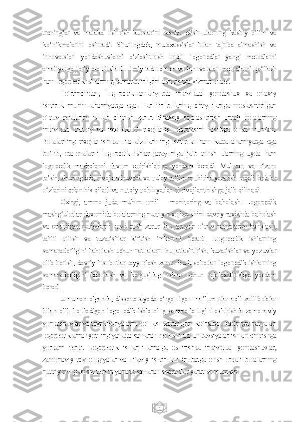 1treninglar   va   malaka   oshirish   kurslarini   tashkil   etish   ularning   kasbiy   bilim   va
ko‘nikmalarini   oshiradi.   Shuningdek,   mutaxassislar   bilan   tajriba   almashish   va
innovatsion   yondashuvlarni   o‘zlashtirish   orqali   logopedlar   yangi   metodlarni
amaliyotga joriy eta olishadi. Ilmiy tadqiqotlar va innovatsion metodlarni qo‘llash
ham logopedik ishlarning samaradorligini oshirishga xizmat qiladi.
To‘rtinchidan,   logopedik   amaliyotda   individual   yondashuv   va   oilaviy
ishtirok   muhim   ahamiyatga   ega.   Har   bir   bolaning   ehtiyojlariga   moslashtirilgan
o‘quv   rejalarini   ishlab   chiqish   zarur.   Shaxsiy   rejalashtirish   orqali   bolalarning
individual   nutqiy   va   intellektual   rivojlanish   darajasini   hisobga   olish   mumkin.
Bolalarning   rivojlanishida   oila   a’zolarining   ishtiroki   ham   katta   ahamiyatga   ega
bo‘lib,   ota-onalarni   logopedik   ishlar   jarayoniga   jalb   qilish   ularning   uyda   ham
logopedik   mashqlarni   davom   ettirishlariga   yordam   beradi.   Muloqot   va   o‘zaro
ta’sir, shuningdek, rivojlantiruvchi va qulay ta’lim muhitini yaratish orqali bolalar
o‘zlarini erkin his qiladi va nutqiy qobiliyatlarini rivojlantirishga jalb qilinadi.
Oxirgi,   ammo   juda   muhim   omil   –   monitoring   va   baholash.   Logopedik
mashg‘ulotlar davomida bolalarning nutqiy rivojlanishini davriy ravishda baholash
va   erishilgan   natijalarni   qayd   etish   zarur.   Bu   jarayon   o‘quv   natijalarini   baholash,
tahlil   qilish   va   tuzatishlar   kiritish   imkonini   beradi.   Logopedik   ishlarning
samaradorligini baholash uchun natijalarni hujjatlashtirish, kuzatishlar va yozuvlar
olib borish, davriy hisobotlar tayyorlash zarur. Bu hisobotlar logopedik ishlarning
samaradorligini   baholash   va   kelgusidagi   ishlar   uchun   rejalashtirishga   yordam
beradi.
Umuman  olganda,   dissertatsiyada   o‘rganilgan   ma’lumotlar   aqli   zaif   bolalar
bilan  olib   boriladigan   logopedik  ishlarning   samaradorligini   oshirishda   zamonaviy
yondashuvlar va texnologiyalarni qo‘llash zarurligini ko‘rsatdi. Tadqiqot natijalari
logopedik amaliyotning yanada samarali bo‘lishi uchun tavsiyalar ishlab chiqishga
yordam   berdi.   Logopedik   ishlarni   amalga   oshirishda   individual   yondashuvlar,
zamonaviy   texnologiyalar   va   oilaviy   ishtirokni   inobatga   olish   orqali   bolalarning
nutqiy rivojlanishi uchun yanada samarali sharoitlar yaratish mumkin. 