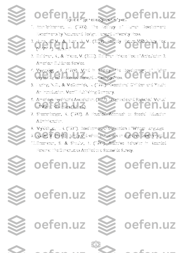 1Foydalanilgan adabiyotlar ro‘yxati
1. Bronfenbrenner,   U.   (1979).   The   Ecology   of   Human   Development:
Experiments by Nature and Design. Harvard University Press.
2. Dunn,   L.   M.,   &   Dunn,   D.   M.   (2007).   Peabody   Picture   Vocabulary   Test
(PPVT-4). Pearson.
3. Goldman, R., & Fristoe, M. (2000). Goldman-Fristoe Test of Articulation-2.
American Guidance Service.
4. Vygotsky,   L.S.   (1978).   Mind   in   Society:   The   Development   of   Higher
Psychological Processes. Harvard University Press.
5. Haring,   N.G.,   &   McCormick,   L.   (1990).   Exceptional   Children   and   Youth:
An Introduction. Merrill Publishing Company.
6. American Psychiatric Association. (2013). Diagnostic and Statistical Manual
of Mental Disorders (5th ed.).
7. Sheerenberger,   R.   (1983).   A   Practical   Approach   to   Special   Education
Administration.
8. Myklebust, H. R. (1971). Development and Disorders of Written Language.
9. Rutter, M. (1985). Family and school influences on cognitive development.
10. Greenspan,   S.   &   Shoultz,   B.   (1981).   Adaptive   Behavior   in   Retarded
Persons: The Construct as Applied to a Statewide Survey. 