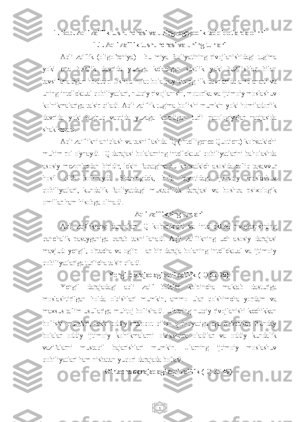 11. Bob. Aqli zaiflik tushunchasi va uning logopedik tadqiqotlarda o‘rni
1.1. Aqli zaiflik tushunchasi va uning turlari
Aqli   zaiflik   (oligofreniya)   -   bu   miya   faoliyatining   rivojlanishidagi   tug'ma
yoki   erta   bolalik   davrida   yuzaga   keladigan   sustlik   yoki   buzilishlar   bilan
tavsiflanadigan holatdir. Ushbu holat  bola hayotining ilk davrlarida aniqlanadi va
uning intellektual qobiliyatlari, nutqiy rivojlanishi, motorika va ijtimoiy moslashuv
ko'nikmalariga ta'sir qiladi. Aqli zaiflik tug'ma bo'lishi mumkin yoki homiladorlik
davrida   yoki   tug'ruq   vaqtida   yuzaga   keladigan   turli   patologiyalar   natijasida
shakllanadi.
Aqli zaiflikni aniqlash va tasniflashda IQ (Intelligence Quotient) ko'rsatkichi
muhim rol o'ynaydi. IQ darajasi bolalarning intellektual qobiliyatlarini baholashda
asosiy   mezonlardan   biridir,   lekin   faqatgina   bu   ko'rsatkich   asosida   to'liq   tasavvur
hosil   qilib   bo'lmaydi.   Shuningdek,   bola   hayotidagi   ijtimoiy   moslashuv
qobiliyatlari,   kundalik   faoliyatdagi   mustaqillik   darajasi   va   boshqa   psixologik
omillar ham hisobga olinadi.
Aqli zaiflikning turlari
Aqli   zaiflikning   darajalari   IQ   ko'rsatkichi   va   intellektual   rivojlanishning
qanchalik   pasayganiga   qarab   tasniflanadi.   Aqli   zaiflikning   uch   asosiy   darajasi
mavjud:   yengil,   o'rtacha   va   og'ir.   Har   bir   daraja   bolaning   intellektual   va   ijtimoiy
qobiliyatlariga turlicha ta'sir qiladi.
Yengil darajadagi aqli zaiflik (IQ 50-70)
Yengil   darajadagi   aqli   zaif   bolalar   ko'pincha   maktab   dasturiga
moslashtirilgan   holda   o'qishlari   mumkin,   ammo   ular   qo'shimcha   yordam   va
maxsus ta'lim usullariga muhtoj bo'lishadi. Ularning nutqiy rivojlanishi kechikkan
bo'lishi   mumkin,   lekin   oddiy   muloqot   qilish   qobiliyatiga   ega   bo'ladilar.   Bunday
bolalar   oddiy   ijtimoiy   ko'nikmalarni   o'zlashtira   oladilar   va   oddiy   kundalik
vazifalarni   mustaqil   bajarishlari   mumkin.   Ularning   ijtimoiy   moslashuv
qobiliyatlari ham nisbatan yuqori darajada bo'ladi.
O'rtacha darajadagi aqli zaiflik (IQ 35-49) 