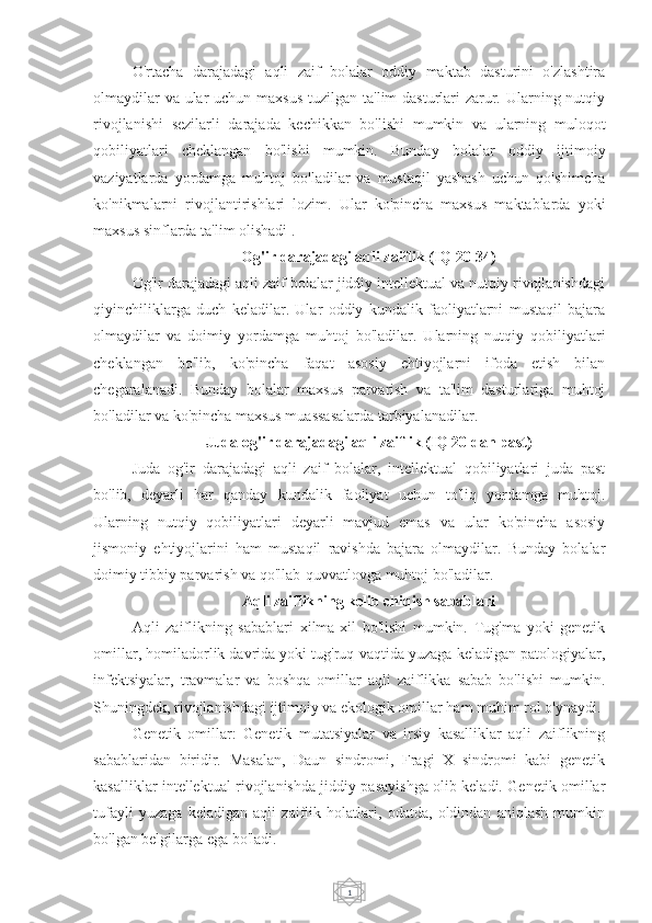 1O'rtacha   darajadagi   aqli   zaif   bolalar   oddiy   maktab   dasturini   o'zlashtira
olmaydilar  va ular  uchun maxsus  tuzilgan ta'lim dasturlari zarur. Ularning nutqiy
rivojlanishi   sezilarli   darajada   kechikkan   bo'lishi   mumkin   va   ularning   muloqot
qobiliyatlari   cheklangan   bo'lishi   mumkin.   Bunday   bolalar   oddiy   ijtimoiy
vaziyatlarda   yordamga   muhtoj   bo'ladilar   va   mustaqil   yashash   uchun   qo'shimcha
ko'nikmalarni   rivojlantirishlari   lozim.   Ular   ko'pincha   maxsus   maktablarda   yoki
maxsus sinflarda ta'lim olishadi .
Og'ir darajadagi aqli zaiflik (IQ 20-34)
Og'ir darajadagi aqli zaif bolalar jiddiy intellektual va nutqiy rivojlanishdagi
qiyinchiliklarga   duch   keladilar.   Ular   oddiy   kundalik   faoliyatlarni   mustaqil   bajara
olmaydilar   va   doimiy   yordamga   muhtoj   bo'ladilar.   Ularning   nutqiy   qobiliyatlari
cheklangan   bo'lib,   ko'pincha   faqat   asosiy   ehtiyojlarni   ifoda   etish   bilan
chegaralanadi.   Bunday   bolalar   maxsus   parvarish   va   ta'lim   dasturlariga   muhtoj
bo'ladilar va ko'pincha maxsus muassasalarda tarbiyalanadilar.
Juda og'ir darajadagi aqli zaiflik (IQ 20 dan past)
Juda   og'ir   darajadagi   aqli   zaif   bolalar,   intellektual   qobiliyatlari   juda   past
bo'lib,   deyarli   har   qanday   kundalik   faoliyat   uchun   to'liq   yordamga   muhtoj.
Ularning   nutqiy   qobiliyatlari   deyarli   mavjud   emas   va   ular   ko'pincha   asosiy
jismoniy   ehtiyojlarini   ham   mustaqil   ravishda   bajara   olmaydilar.   Bunday   bolalar
doimiy tibbiy parvarish va qo'llab-quvvatlovga muhtoj bo'ladilar.
Aqli zaiflikning kelib chiqish sabablari
Aqli   zaiflikning   sabablari   xilma-xil   bo'lishi   mumkin.   Tug'ma   yoki   genetik
omillar, homiladorlik davrida yoki tug'ruq vaqtida yuzaga keladigan patologiyalar,
infektsiyalar,   travmalar   va   boshqa   omillar   aqli   zaiflikka   sabab   bo'lishi   mumkin.
Shuningdek, rivojlanishdagi ijtimoiy va ekologik omillar ham muhim rol o'ynaydi.
Genetik   omillar:   Genetik   mutatsiyalar   va   irsiy   kasalliklar   aqli   zaiflikning
sabablaridan   biridir.   Masalan,   Daun   sindromi,   Fragi   X   sindromi   kabi   genetik
kasalliklar intellektual rivojlanishda jiddiy pasayishga olib keladi. Genetik omillar
tufayli   yuzaga   keladigan   aqli   zaiflik   holatlari,   odatda,   oldindan   aniqlash   mumkin
bo'lgan belgilarga ega bo'ladi. 