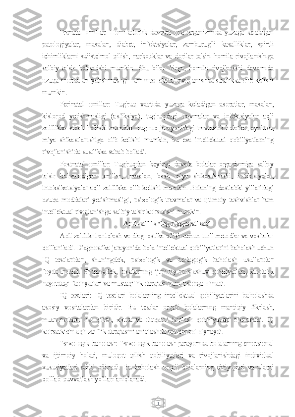 1Prenatal   omillar:   Homiladorlik   davrida   ona   organizmida   yuzaga   keladigan
patologiyalar,   masalan,   diabet,   infektsiyalar,   zamburug'li   kasalliklar,   spirtli
ichimliklarni   suiiste'mol   qilish,   narkotiklar   va   dorilar   ta'siri   homila   rivojlanishiga
salbiy   ta'sir   ko'rsatishi   mumkin.   Shu   bilan   birga,   homila   rivojlanishi   davomida
ozuqa moddalari yetishmasligi ham intellektual rivojlanishda sustlikka olib kelishi
mumkin.
Perinatal   omillar:   Tug'ruq   vaqtida   yuzaga   keladigan   asoratlar,   masalan,
kislorod   yetishmasligi   (asfiksiya),   tug'ruqdagi   travmalar   va   infektsiyalar   aqli
zaiflikka sabab bo'lishi mumkin. Tug'ruq jarayonidagi travmatik holatlar, ayniqsa,
miya   shikastlanishiga   olib   kelishi   mumkin,   bu   esa   intellektual   qobiliyatlarning
rivojlanishida sustlikka sabab bo'ladi.
Postnatal   omillar:   Tug'ruqdan   keyingi   davrda   bolalar   organizmiga   salbiy
ta'sir   ko'rsatadigan   omillar,   masalan,   bosh   miya   shikastlanishi,   infektsiyalar,
intoksikatsiyalar aqli zaiflikka olib kelishi mumkin. Bolaning dastlabki yillaridagi
ozuqa   moddalari   yetishmasligi,   psixologik   travmalar   va   ijtimoiy   tashvishlar   ham
intellektual rivojlanishga salbiy ta'sir ko'rsatishi mumkin.
Aqli zaiflikning diagnostikasi
Aqli zaiflikni aniqlash va diagnostika qilish uchun turli metodlar va vositalar
qo'llaniladi. Diagnostika jarayonida bola intellektual qobiliyatlarini baholash uchun
IQ   testlaridan,   shuningdek,   psixologik   va   pedagogik   baholash   usullaridan
foydalaniladi.   Shuningdek,   bolalarning   ijtimoiy   moslashuv   qobiliyatlari,   kundalik
hayotdagi faoliyatlari va mustaqillik darajasi ham hisobga olinadi.
IQ   testlari:   IQ   testlari   bolalarning   intellektual   qobiliyatlarini   baholashda
asosiy   vositalardan   biridir.   Bu   testlar   orqali   bolalarning   mantiqiy   fikrlash,
muammolarni   hal   qilish,   xotira   va   diqqatni   jamlash   qobiliyatlari   o'lchanadi.   IQ
ko'rsatkichi aqli zaiflik darajasini aniqlashda muhim rol o'ynaydi.
Psixologik baholash: Psixologik baholash jarayonida bolalarning emotsional
va   ijtimoiy   holati,   muloqot   qilish   qobiliyatlari   va   rivojlanishdagi   individual
xususiyatlari   tahlil   qilinadi.   Bu   baholash   orqali   bolalarning   ehtiyojlari   va   ularni
qo'llab-quvvatlash yo'llari aniqlanadi. 