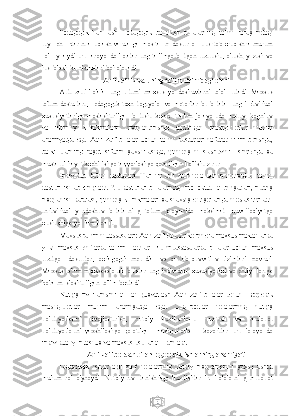 1Pedagogik   baholash:   Pedagogik   baholash   bolalarning   ta'lim   jarayonidagi
qiyinchiliklarini aniqlash va ularga mos ta'lim dasturlarini ishlab chiqishda muhim
rol o'ynaydi. Bu jarayonda bolalarning ta'limga bo'lgan qiziqishi, o'qish, yozish va
hisoblash ko'nikmalari baholanadi.
Aqli zaiflik va uning ta'lim tizimidagi o'rni
Aqli   zaif   bolalarning   ta'limi   maxsus   yondashuvlarni   talab   qiladi.   Maxsus
ta'lim   dasturlari,   pedagogik   texnologiyalar   va   metodlar   bu   bolalarning   individual
xususiyatlariga   moslashtirilgan   bo'lishi   kerak.   Ta'lim   jarayonida   nutqiy,   kognitiv
va   ijtimoiy   ko'nikmalarni   rivojlantirishga   qaratilgan   mashg'ulotlar   muhim
ahamiyatga   ega.   Aqli   zaif   bolalar   uchun   ta'lim   dasturlari   nafaqat   bilim   berishga,
balki   ularning   hayot   sifatini   yaxshilashga,   ijtimoiy   moslashuvini   oshirishga   va
mustaqil hayot kechirishga tayyorlashga qaratilgan bo'lishi zarur.
Individual   ta'lim   dasturlari:   Har   bir   aqli   zaif   bola   uchun   individual   ta'lim
dasturi   ishlab   chiqiladi.   Bu   dasturlar   bolalarning   intellektual   qobiliyatlari,   nutqiy
rivojlanish darajasi,  ijtimoiy ko'nikmalari  va shaxsiy ehtiyojlariga moslashtiriladi.
Individual   yondashuv   bolalarning   ta'lim   jarayonida   maksimal   muvaffaqiyatga
erishishiga yordam beradi.
Maxsus ta'lim muassasalari: Aqli zaif bolalar ko'pincha maxsus maktablarda
yoki   maxsus   sinflarda   ta'lim   oladilar.   Bu   muassasalarda   bolalar   uchun   maxsus
tuzilgan   dasturlar,   pedagogik   metodlar   va   qo'llab-quvvatlov   tizimlari   mavjud.
Maxsus ta'lim muassasalarida bolalarning individual xususiyatlari va ehtiyojlariga
ko'ra moslashtirilgan ta'lim beriladi.
Nutqiy   rivojlanishni   qo'llab-quvvatlash:   Aqli   zaif   bolalar   uchun   logopedik
mashg'ulotlar   muhim   ahamiyatga   ega.   Logopedlar   bolalarning   nutqiy
qobiliyatlarini   rivojlantirish,   nutqiy   buzilishlarni   tuzatish   va   muloqot
qobiliyatlarini   yaxshilashga   qaratilgan   mashg'ulotlar   o'tkazadilar.   Bu   jarayonda
individual yondashuv va maxsus usullar qo'llaniladi.
Aqli zaif bolalar bilan logopedik ishlarning ahamiyati
Logopedik   ishlar   aqli   zaif   bolalarning   nutqiy   rivojlanishini   yaxshilashda
muhim   rol   o'ynaydi.   Nutqiy   rivojlanishdagi   buzilishlar   bu   bolalarning   muloqot 