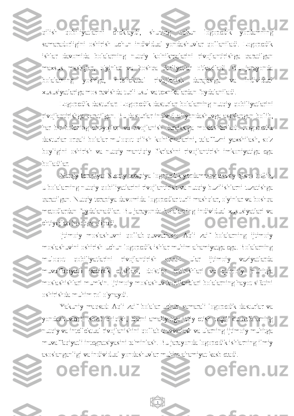 1qilish   qobiliyatlarini   cheklaydi,   shuning   uchun   logopedik   yordamning
samaradorligini   oshirish   uchun   individual   yondashuvlar   qo'llaniladi.   Logopedik
ishlar   davomida   bolalarning   nutqiy   ko'nikmalarini   rivojlantirishga   qaratilgan
maxsus   mashqlar,   o'yinlar   va   boshqa   faoliyatlar   o'tkaziladi.   Bu   jarayonda
bolalarning   yoshiga,   intellektual   rivojlanish   darajasiga   va   individual
xususiyatlariga mos ravishda turli usul va texnikalardan foydalaniladi.
Logopedik   dasturlar:   Logopedik  dasturlar   bolalarning   nutqiy  qobiliyatlarini
rivojlantirishga qaratilgan. Bu dasturlar individual yondashuvga asoslangan bo'lib,
har   bir   bolaning   ehtiyojlari   va   rivojlanish   darajasiga   moslashtiriladi.   Logopedik
dasturlar   orqali   bolalar   muloqot   qilish   ko'nikmalarini,   talaffuzni   yaxshilash,   so'z
boyligini   oshirish   va   nutqiy   mantiqiy   fikrlashni   rivojlantirish   imkoniyatiga   ega
bo'ladilar.
Nutqiy terapiya: Nutqiy terapiya logopedik yordamning asosiy qismi bo'lib,
u bolalarning nutqiy qobiliyatlarini rivojlantirish va nutqiy buzilishlarni tuzatishga
qaratilgan. Nutqiy terapiya davomida logopedlar turli mashqlar, o'yinlar va boshqa
metodlardan   foydalanadilar.   Bu   jarayonda   bolalarning   individual   xususiyatlari   va
ehtiyojlari hisobga olinadi.
Ijtimoiy   moslashuvni   qo'llab-quvvatlash:   Aqli   zaif   bolalarning   ijtimoiy
moslashuvini oshirish uchun logopedik ishlar muhim ahamiyatga ega. Bolalarning
muloqot   qobiliyatlarini   rivojlantirish   orqali   ular   ijtimoiy   vaziyatlarda
muvaffaqiyatli   ishtirok   etishlari,   do'stlar   orttirishlari   va   ijtimoiy   muhitga
moslashishlari mumkin. Ijtimoiy moslashuv ko'nikmalari bolalarning hayot sifatini
oshirishda muhim rol o'ynaydi.
Yakuniy   maqsad:   Aqli   zaif   bolalar   uchun   samarali   logopedik   dasturlar   va
yondashuvlarni   ishlab   chiqish,   ularni   amaliyotga   joriy   etish   orqali   bu   bolalarning
nutqiy va intellektual rivojlanishini qo'llab-quvvatlash va ularning ijtimoiy muhitga
muvaffaqiyatli integratsiyasini ta'minlash. Bu jarayonda logopedik ishlarning ilmiy
asoslanganligi va individual yondashuvlar muhim ahamiyat kasb etadi. 