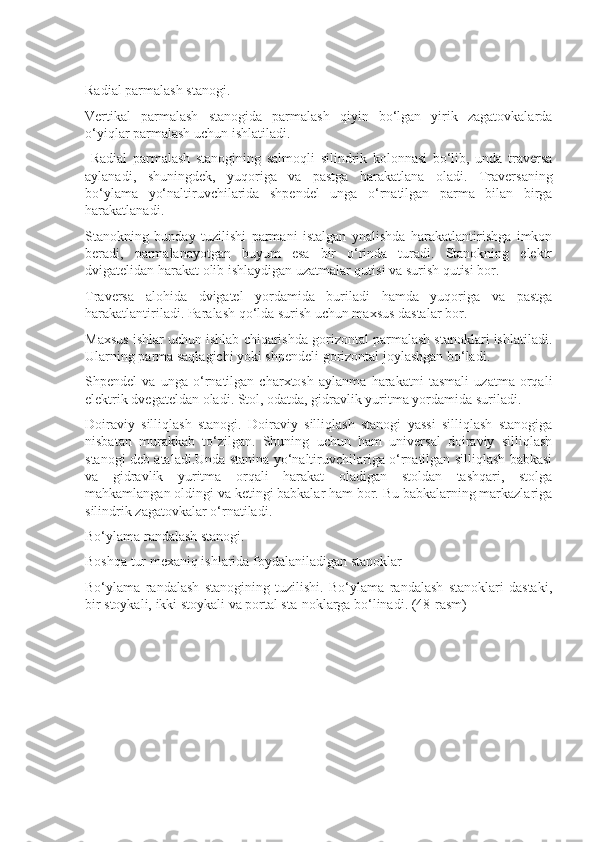 Radial parmalash stanogi.
Vertikal   parmalash   stanogida   parmalash   qiyin   bo‘lgan   yirik   zagatovkalarda
o‘yiqlar parmalash uchun ishlatiladi.
  Radial   parmalash   stanogining   salmoqli   silindrik   kolonnasi   bo‘lib,   unda   traversa
aylanadi,   shuningdek,   yuqoriga   va   pastga   harakatlana   oladi.   Traversaning
bo‘ylama   yo‘naltiruvchilarida   shpendel   unga   o‘rnatilgan   parma   bilan   birga
harakatlanadi.
Stanokning   bunday   tuzilishi   parmani   istalgan   ynalishda   harakatlantirishga   imkon
beradi,   parmalanayotgan   buyum   esa   bir   o‘rinda   turadi.   Stanokning   elektr
dvigatelidan harakat olib ishlaydigan uzatmalar qutisi va surish qutisi bor.
Traversa   alohida   dvigatel   yordamida   buriladi   hamda   yuqoriga   va   pastga
harakatlantiriladi. Paralash qo‘lda surish uchun maxsus dastalar bor.
Maxsus ishlar uchun ishlab chiqarishda gorizontal parmalash stanoklari ishlatiladi.
Ularning parma saqlagichi yoki shpendeli gorizontal joylashgan bo‘ladi.
Shpendel   va   unga   o‘rnatilgan   charxtosh   aylanma   harakatni   tasmali   uzatma   orqali
elektrik dvegateldan oladi. Stol, odatda, gidravlik yuritma yordamida suriladi.
Doiraviy   silliqlash   stanogi.   Doiraviy   silliqlash   stanogi   yassi   silliqlash   stanogiga
nisbatan   murakkab   to‘zilgan.   Shuning   uchun   ham   universal   doiraviy   silliqlash
stanogi deb ataladi.Unda stanina yo‘naltiruvchilariga o‘rnatilgan silliqlash babkasi
va   gidravlik   yuritma   orqali   harakat   oladigan   stoldan   tashqari,   stolga
mahkamlangan oldingi va ketingi babkalar ham bor. Bu babkalarning markazlariga
silindrik zagatovkalar o‘rnatiladi.
Bo‘ylama randalash stanogi.
Boshqa tur mexaniq ishlarida foydalaniladigan stanoklar
Bo‘ylama   randalash   stanogining   tuzilishi.   Bo‘ylama   randalash   stanoklari   dastaki,
bir stoykali, ikki stoykali va portal sta-noklarga bo‘linadi. (48-rasm) 