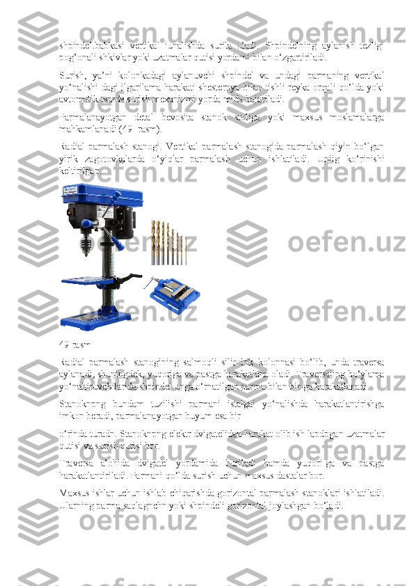 shpindel.babkasi   vertikal   iunalishda   surila   oladi.   Shpindelning   aylanish   tezligi
pog’onali shkivlar yoki uzatmalar qutisi yordami bilan o‘zgartiriladi.
Surish,   ya’ni   kolonkadagi   aylanuvchi   shpindel   va   undagi   parmaning   vertikal
yo‘nalishi-dagi ilgarilama harakati-shesternya bilan tishli reyka orqali qo‘lda yoki
avtomatik tarzda surish mexanizmi yorda-mida bajariladi.
Parmalanayotgan   detal   bevosita   stanok   stoliga   yoki   maxsus   moslamalarga
mahkamlanadi (49- rasm).
Radial   parmalash   stanogi.   Vertikal   parmalash   stanogida   parmalash   qiyin   bo‘lgan
yirik   zagotovkalarda   o‘yiqlar   par malash   uchun   ishlatiladi.   Uniig   ko‘rinishi
keltirilgap.
49-rasm
Radial   parmalash   stanogining   salmoqli   silindrik   kolonnasi   bo‘lib,   unda   traversa
aylanadi, shuningdek, yuqoriga va pastga harakatlana oladi. Traversaiing bo‘ylama
yo‘naltiruvchilarida shpindel unga o‘rnatilgan parma bilan bir-ga harakatlanadi.
Stanoknpng   bundam   tuzilishi   parmani   istalgai   yo‘nalishda   harakatlantirishga
imkon beradi, parmalanayotgan buyum esa bir
o‘rinda turadn. Stanoknpng elektr dvigatelidan harakat olib ish-lapdpgan uzatmalar
qutisi va surish qutisi bor.
Traversa   alohida   dvigatel   yordamida   buriladi   hamda   yuqori-ga   va   pastga
harakatlantiriladi. Parmani qo‘lda surish uchun maxsus dastalar bor.
Maxsus ishlar uchun ishlab chiqarishda gorizontal parmalash stanoklari ishlatiladi.
Ularning parma saqlagnchn yoki shpindeli gorizontal joylashgan bo‘ladi. 