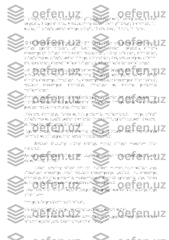 1-qo‘zg’almas qobiq; 2-etakchi tishli g’ildirak; 3-rotor vali; 4-asosiy dasta; 5-elektr
dvigatelь; 7-tayanch plita; 8-reduktorning etakchi  tishli g’ildiragi; 9-shpindel; 10-
vtulka; 11-qo‘zg’aluvchan хimoya qobig’i; 12-arra diski; 13-bolt; 14-flaneц.
I Э -5102V elektr   arrasining tuzilishi (44-rasm). Elektr   arra yo‘naltiruvchi sektori
bo‘lgai   tayanch   plitadan,   uch   fazali   asin х ron   elektr     dvigatel ь ,   silindrik
shesternyalari   bo‘lgan   bir   bosqichli   reduktor dan,   oldingi   to‘siqdan,   shpindeldan,
qo‘zg’almas va qo‘zg’aluvchan himoya qobiqlaridan, disk, arra asosiy va qo‘shim -
cha dastalardan, shtepselli vilkasi bo‘lgan tok keluvchi kabeldan tashkil topgan.
Uch   fazali   rotori   qisqa   tutashgan   asin х ron   elektr     dvigatel   AN   1-550   220-342
korpus   ichiga   o‘rnatiltan.   Rotor   valining   bir   uchiga   ventilyator,   ikkinchi   uchiga
silindrik shesternya o‘rnatilgan. Bu shesternya reduktor shesternyasi bilan ilashadi,
reduktor   shesternyasi   shpin delga   o‘rnatilgan   va   shponka   yordamida
mahkamlangan.
Shpindel ikkita zoldirli podshipniklarda ayla nadi, ulardan biri elektr   dvigatelning
oldingi   shchi tiga   o‘rnatilgan,   ikkinchisi   qo’zg’almas   himoya   qobig’i   bilan   birga
yasalgan reduktor korpusiga o‘rnatilgan.
Disk   arra   shpindelga   flanets   va   bolt   yordamida   mahkamlanadi.   Himoya   to‘sig’i
qo‘zg’almas va quzg’aluvchan qismlardan iborat bo‘lib, aylanib turuvchi disk arra -
ga be х osdan tegib ketishdan saqlaydi.
Tayanch   plitaga   nisvatan   disk   arraning   og’ishi   yunal tiruvchi   sektor   bilan   amalga
oshiriladi va tojli gay ka bilan kerakli holatda qotiriladi.
Arralash   chuqurligi   oldingi   shchitga   montaj   qilingan   me х anizm   bilan
rostlanadi.
Asosiy dastada tepkisi bo‘lgan uzib-ulagich va ulan gan holatni fiksa ц iya qiluvchi
skova montaj qilin tan.
Elektr     arraning   ishlash   prin ц ipi.   Burovchi   moment   rotor   validan   unga
o‘tkazilgan   shesternya   orqali   reduktor   shesternyasiga   uzatiladi.   Bu   shesternya
shpindelga shponka yordamida ma х kamlangan. Shpindel aylanganda unga flanets
va bolt yordamida ma х kamlan gan disk arra ham aylanadi.
Elektr  arra bilan ishla.rni vajarish jarayonida quyidagi  х avfsizlik qoidalapiga rioya
qilish lozim:
himoya ko‘zoynaklarini taqib ishlash;
tok keladigan kabel ь  izolya ц iyasining tuzukligini kuzatib varish;
elektr   arraning shtepselli  vilkasini  tarmoqdan uzib quygandan keyingina rostlash
ishlarini vajarish, arra diskini almashtirish lozim; 