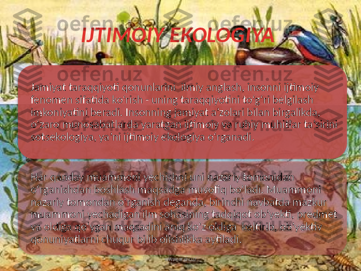 IJTIMOIY EKOLOGIYA 
Jamiyat taraqqiyoti qonunlarini  ilmiy anglash, insonni ijtimoiy 
fenomen sifatida ko‘rish - uning taraqqiyotini to‘g‘ri belgilash 
imkoniyatini beradi. Insonning jamiyat a’zolari bilan birgalikda, 
o‘zaro munosabatlarda yaratgan ijtimoiy va ruhiy muhitlar ta’sirini 
sotsekologiya, ya’ni ijtimoiy ekologiya o‘rganadi. 
Har qanday muammoni yechishni uni nazariy tomonidan 
o‘rganishdan boshlash maqsadga muvofiq bo‘ladi. Muammoni 
nazariy tomondan o‘rganish deganda, birinchi navbatda mazkur 
muammoni yechadigan ilm sohasining tadqiqot ob’yekti, predmet 
va oldiga qo‘ygan maqsadini aniq ko‘z oldiga  keltirib, ob’yektiv 
qonuniyatlarni chuqur bilib olishlikka aytiladi. 
www.arxiv.uz     