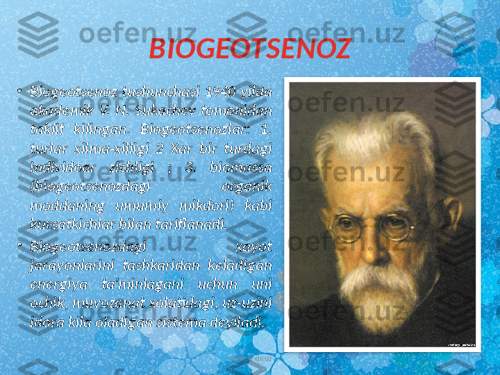 BIOGEOTSENOZ
•
Biogeotsenoz tushunchasi 1940 yilda 
akademik  V.  N.  Sukachev  tomonidan 
taklif  kilingan.  Biogeotsenozlar:  1. 
turlar  xilma-xilligi  2  Xar  bir  turdagi 
individoar  zichligi  ;  3.  biomassa 
(biogeotsenozdagi  organik 
moddaning  umumiy  mikdori)  kabi 
kursatkichlar bilan tariflanadi.  
•
Biogeotsenozdagi  xayot 
jarayonlarini  tashkaridan  keladigan 
energiya  ta’minlagani  uchun  uni 
ochik, muvozanat xolatidagi, uz-uzini 
idora kila oladigan sistema deyiladi. 
www.arxiv.uz  