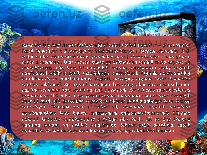 Biosenoz  kuyidagi  asosiy  tarkibiy  kisimlardan  tashkil  topadi  :1  –  produtsenlar 
(xosil  kiluvchilar  );  2-radutsenlar  yoki  destruktorlar  (  istemol  kiluvchilar  );  3-
redutsentlar  yoki  destroktorlar  (parchalovchilar  )   Reduntsenlar  –  xam  gtorop 
roflar  xisoblanadi.  Ular  asosan  mikrorganizimlardan  tashkil  topib  xayvon  va 
usimliklarning  ulik  tanasini  parchalab  organik  moddalarni  oddiy  organik 
moddalarni  oddiy  organik  moddalarga  parchalaydi.  Arganik  moddalarning 
kup  kismi  darxol  parchalanmay,  yogoch,  tuproging  organik  kismi  chukmalar 
sifatida  saklanadi.  Bu  organik  moddalar  kup  ming  yillar  davomida  saklanib, 
kazilma yokilgiga (torf, kumir va neft, ) aylanadi. Xar yili erda fotosintezlovchi 
organizmlar  100  mlrd.  t  ga  yakin  organik  moddalarni  sintezlaydi.  Geologik 
davr  (1  mlrd.  yil)  davomida  organik  moddalar  parchalanishiga  kura  kuprok 
sintezlaydi.  Geologik  davr  (1  mlrd.  yil)  davomida  organik  moddalar 
parchalanishiga  kura  kuprok  sintezlanishi  natijasidaatmosferada  SO
2  ning 
mikdori  kamayib  O
2  mikdorining  ortishiga  olib  keldi.  XX  asrning  ikkinchi 
yarmida  sanoat  va  kishlok  xujaligining  tobora  ortib  borishiga  sabab 
bulmokda. Bu xodisa sayyora iklimining uzgarishiga olib kelishi mumkin. 
www.arxiv.uz   