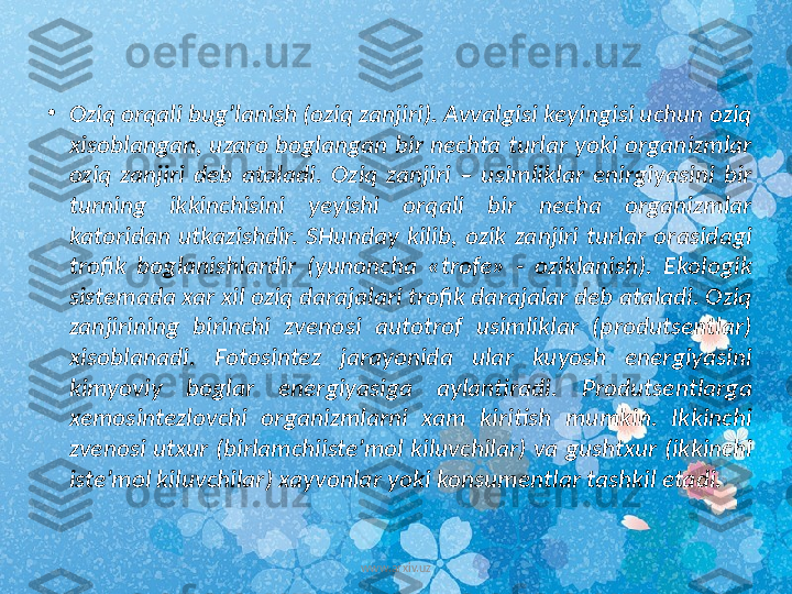 •
Oziq orqali bug’lanish (oziq zanjiri). Avvalgisi keyingisi uchun oziq 
xisoblangan, uzaro boglangan bir nechta turlar yoki organizmlar 
oziq  zanjiri  deb  ataladi.  Oziq  zanjiri  –  usimliklar  enirgiyasini  bir 
turning  ikkinchisini  yeyishi  orqali  bir  necha  organizmlar 
katoridan  utkazishdir.  SHunday  kilib,  ozik  zanjiri  turlar  orasidagi 
trofik  boglanishlardir  (yunoncha  «trofe»  -  oziklanish).  Ekologik 
sistemada xar xil oziq darajalari trofik darajalar deb ataladi. Oziq 
zanjirining  birinchi  zvenosi  autotrof  usimliklar  (produtsentlar) 
xisoblanadi.  Fotosintez  jarayonida  ular  kuyosh  energiyasini 
kimyoviy  boglar  energiyasiga  aylantiradi.  Produtsentlarga 
xemosintezlovchi  organizmlarni  xam  kiritish  mumkin.  Ikkinchi 
zvenosi utxur (birlamchiiste’mol kiluvchilar) va gushtxur (ikkinchi 
iste’mol kiluvchilar) xayvonlar yoki konsumentlar tashkil etadi. 
www.arxiv.uz 