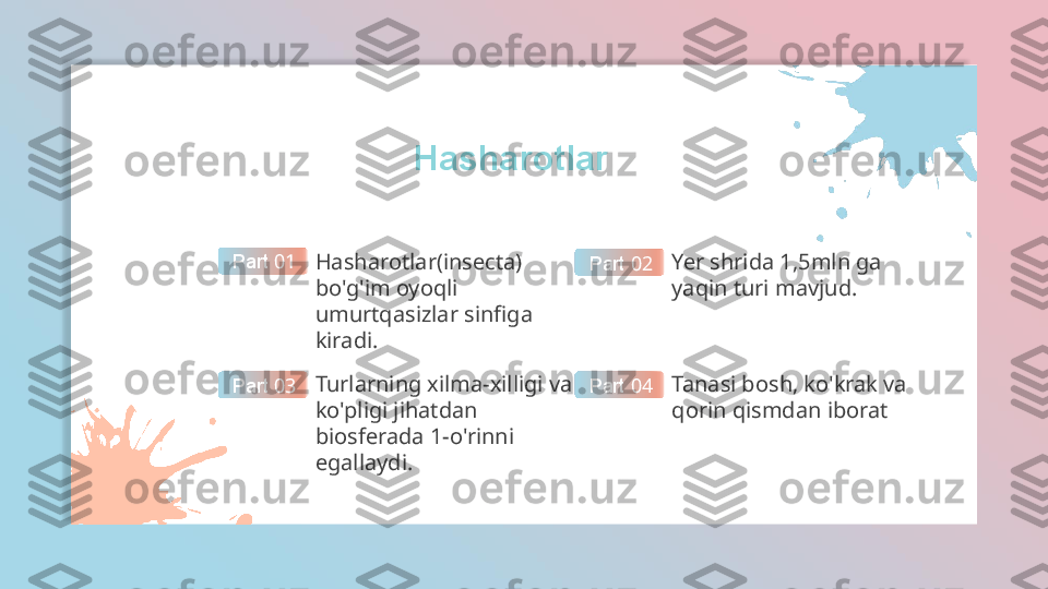 Hasharotlar
Hasharotlar(insecta) 
bo'g'im oyoqli 
umurtqasizlar sinfiga 
kiradi. Part  01
Yer shrida 1,5mln ga 
yaqin turi mavjud.Part  02
Turlarning xilma-xilligi va 
ko'pligi jihatdan 
biosferada 1-o'rinni 
egallaydi.Part  03 Tanasi bosh, ko'krak va 
qorin qismdan iboratPart  04  