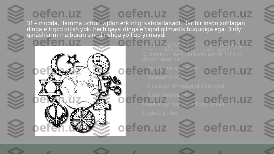 31 – modda. Hamma uchun vijdon erk inligi k afolatlanadi. Har bir inson xohlagan 
dinga e` tiqod qilish yok i hech qaysi dinga e` tiqod qilmaslik  huquqiga ega. Diniy 
qarashlarni majburan singdirishga yo` l qo` yilmaydi  
 
Qonunnimg”Ta’lim tizimi va din” deb atalgan. 
7-moddasida quyidagilar yozib qo’yilgan: 
“O’zbekiston Respublikasining ta’lim tizimi 
dindan ajratilgan”.
       Sen buyuk makonda ,
       Yashading o’sding
       Hoxlagan diningga qilgil e’tiqod, 
       Diniy qarashlarni 
 
Singdirmay majbur Yo’l qo’yilmaydi, 
 
Unutma zinhor 