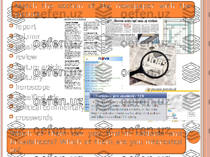 
report

column

gossip column

review

feature article

obituary

horoscope

classified ads

political commentary

crosswordsMat ch  t he  sect ion  of  t he  new spaper  w it h  t he 
pict ure.
Which  of  t hem  can  y ou  fi nd  in  t abloids  and 
broadsheet s?  Which  of  t he m   a r e  y ou  int erest ed 
in? 2. 3.
5.
7.1.
4. 5.
6. 7.   