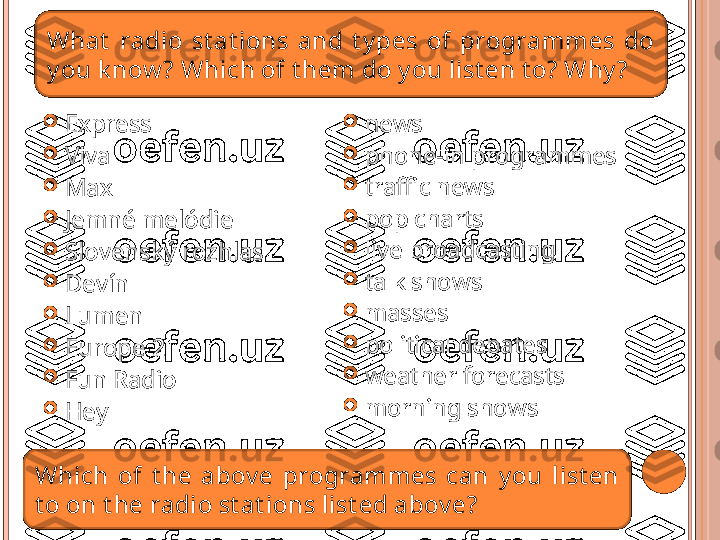 
Express

Viva

Max

Jemné melódie

Slovenský rozhlas

Devín

Lumen

Europe 2

Fun Radio

Hey 
news

phone-in programmes

traffic news

pop chart s

live broadcasting

talk shows

masses

political debates

weather forecast s

morning showsWhat   radio  st at ions  and  t y pes  of  programmes  do 
y ou k now ? Which of t hem do y ou list en t o? Why ?
Which  o f   t he  abov e  programmes  can   y ou  list en 
t o on t he radio st at ions list ed abov e?   