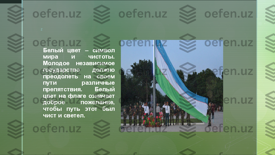 z
Белый  цвет  –  символ 
мира  и  чистоты. 
Молодое  независимое 
государство  должно 
преодолеть  на  своем 
пути  различные 
препятствия.  Белый 
цвет  на  флаге  означает 
доброе  пожелание, 
чтобы  путь  этот  был 
чист и светел.  