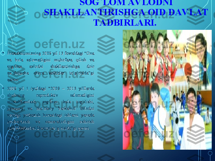 •
Prezidentimizning 2009 yil 13 fevraldagi “Ona Prezidentimizning 2009 yil 13 fevraldagi “Ona 
va  bola  salomatligini  muhofaza  qilish  va va  bola  salomatligini  muhofaza  qilish  va 
sog`lom  avlodni  shakllantirishga  doir sog`lom  avlodni  shakllantirishga  doir 
qo`shimcha  chora  tadbirlar  to`g`risida”gi qo`shimcha  chora  tadbirlar  to`g`risida”gi 
qarori; qarori; 
•
2009  yil  1  iyuldagi  “2009  –  2013  yilllarda 2009  yil  1  iyuldagi  “2009  –  2013  yilllarda 
aholining  reproduktiv  salomatligini aholining  reproduktiv  salomatligini 
mustahkamlash,  sog`lom  bola  tug`ilishi, mustahkamlash,  sog`lom  bola  tug`ilishi, 
jismoniy  va  ma`naviy  barkamol  avlodni jismoniy  va  ma`naviy  barkamol  avlodni 
voyaga  yetkazish  borasidagi  ishlarni  yanada voyaga  yetkazish  borasidagi  ishlarni  yanada 
kuchaytirish  va  samaradorligini  oshirish kuchaytirish  va  samaradorligini  oshirish 
chora-tadbirlari Dasturi to`g`risida”gi qarori. chora-tadbirlari Dasturi to`g`risida”gi qarori.  SOG`LOM AV LODNI 
SHAKLLANTIRISHGA OID DAV LAT 
TADBIRLARI.   